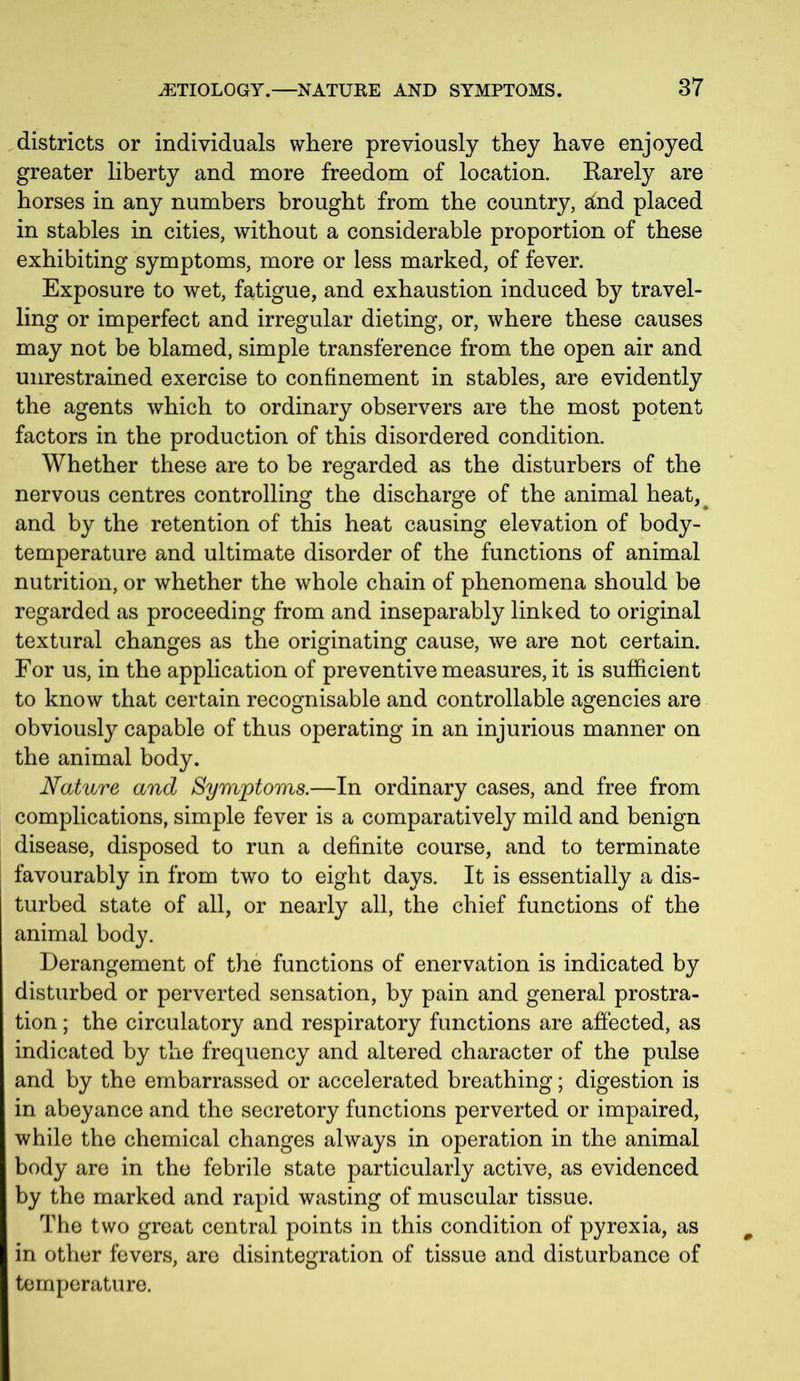 districts or individuals where previously they have enjoyed greater liberty and more freedom of location. Karely are horses in any numbers brought from the country, 2ind placed in stables in cities, without a considerable proportion of these exhibiting symptoms, more or less marked, of fever. Exposure to wet, fatigue, and exhaustion induced by travel- ling or imperfect and irregular dieting, or, where these causes may not be blamed, simple transference from the open air and unrestrained exercise to confinement in stables, are evidently the agents which to ordinary observers are the most potent factors in the production of this disordered condition. Whether these are to be regarded as the disturbers of the nervous centres controlling the discharge of the animal heat^ and by the retention of this heat causing elevation of body- temperature and ultimate disorder of the functions of animal nutrition, or whether the whole chain of phenomena should be regarded as proceeding from and inseparably linked to original textural changes as the originating cause, we are not certain. For us, in the application of preventive measures, it is sufficient to know that certain recognisable and controllable agencies are obviously capable of thus operating in an injurious manner on the animal body. Nature and Symptoms.—In ordinary cases, and free from complications, simple fever is a comparatively mild and benign disease, disposed to run a definite course, and to terminate favourably in from two to eight days. It is essentially a dis- turbed state of all, or nearly all, the chief functions of the animal body. Derangement of the functions of enervation is indicated by disturbed or perverted sensation, by pain and general prostra- tion ; the circulatory and respiratory functions are affected, as indicated by the frequency and altered character of the pulse and by the embarrassed or accelerated breathing; digestion is in abeyance and the secretory functions perverted or impaired, while the chemical changes always in operation in the animal body are in the febrile state particularly active, as evidenced by the marked and rapid wasting of muscular tissue. The two great central points in this condition of pyrexia, as in other fevers, are disintegration of tissue and disturbance of temperature.