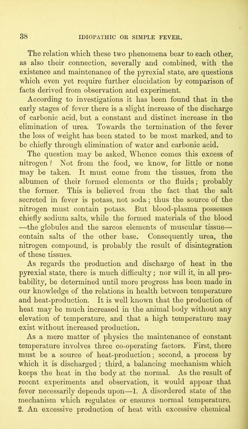 The relation which these two phenomena bear to each other, as also their connection, severally and combined, with the existence and maintenance of the pyrexial state, are questions which even yet require further elucidation by comparison of facts derived from observation and experiment. According to investigations it has been found that in the early stages of fever there is a slight increase of the discharge of carbonic acid, but a constant and distinct increase in the elimination of urea. Towards the termination of the fever the loss of weight has been stated to be most marked, and to be chiefly through elimination of water and carbonic acid. The question ma}?- be asked, Whence comes this excess of nitrogen ? Not from the food, we know, for little or none may be taken. It must come from the tissues, from the albumen of their formed elements or the fluids; probably the former. This is believed from the fact that the salt secreted in fever is potass, not soda; thus the source of the nitrogen must contain potass. But blood-plasma possesses chiefly sodium salts, while the formed materials of the blood —the globules and the sarcos elements of muscular tissue— contain salts of the other base. Consequently urea, the nitrogen compound, is probably the result of disintegration of these tissues. As regards the production and discharge of heat in the pyrexial state, there is much difficulty; nor will it, in all pro- bability, be determined until more progress has been made in our knowledge of the relations in health between temperature and heat-production. It is well known that the production of heat may be much increased in the animal body without any elevation of temperature, and that a high temperature may exist without increased production. As a mere matter of physics the maintenance of constant temperature involves three co-operating factors. First, there must be a source of heat-production; second, a process by which it is discharged; third, a balancing mechanism which keeps the heat in the body at the normal. As the result of recent experiments and observation, it would appear that fever necessarily depends upon—1. A disordered state of the mechanism which regulates or ensures normal temperature. 2. An excessive production of heat with excessive chemical