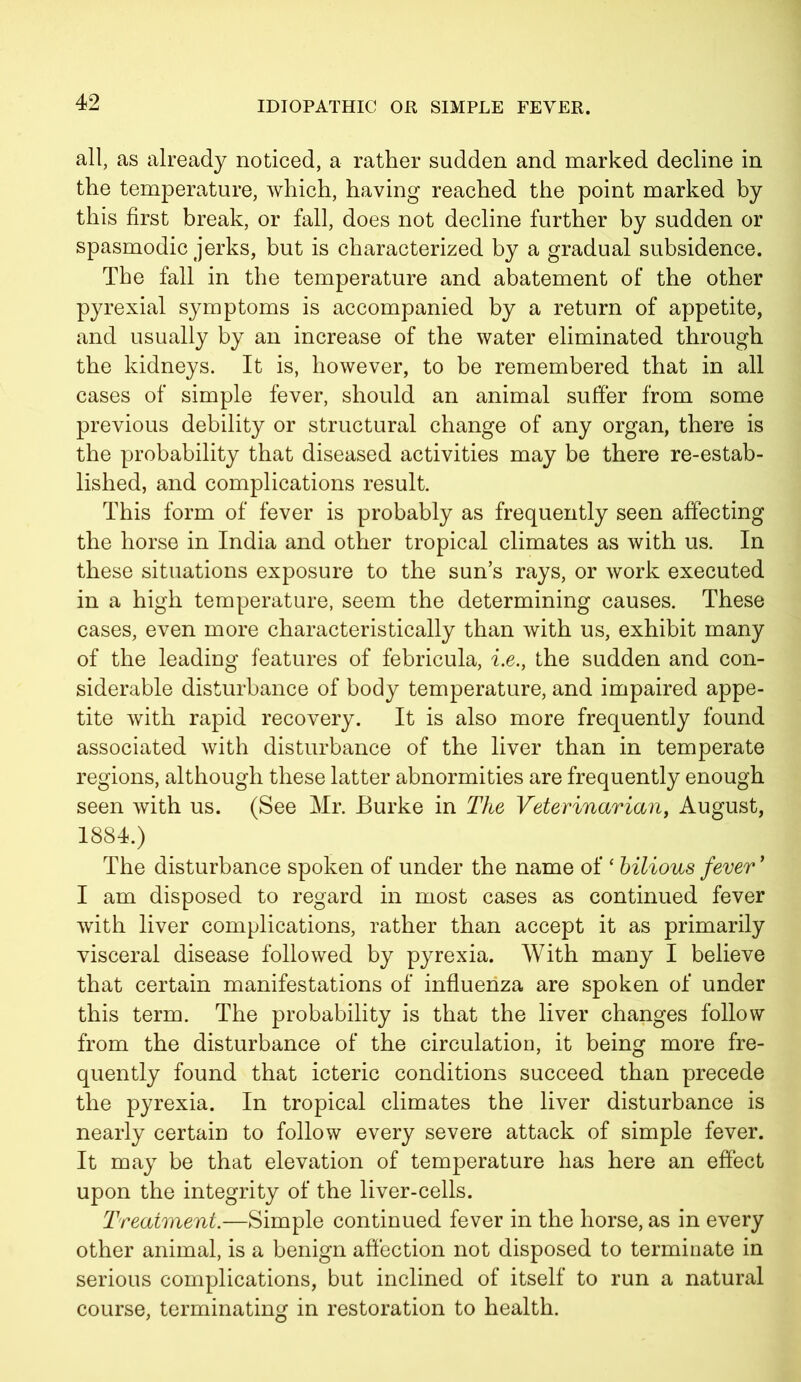 all, as already noticed, a rather sudden and marked decline in the temperature, which, having reached the point marked by this first break, or fall, does not decline further by sudden or spasmodic jerks, but is characterized by a gradual subsidence. The fall in the temperature and abatement of the other pyrexial symptoms is accompanied by a return of appetite, and usually by an increase of the water eliminated through the kidneys. It is, however, to be remembered that in all cases of simple fever, should an animal suffer from some previous debility or structural change of any organ, there is the probability that diseased activities may be there re-estab- lished, and complications result. This form of fever is probably as frequently seen affecting the horse in India and other tropical climates as with us. In these situations exposure to the sun’s rays, or work executed in a high temperature, seem the determining causes. These cases, even more characteristically than with us, exhibit many of the leading features of febricula, i.e., the sudden and con- siderable disturbance of body temperature, and impaired appe- tite with rapid recovery. It is also more frequently found associated with disturbance of the liver than in temperate regions, although these latter abnormities are frequently enough seen with us. (See Mr. Burke in The Veterinarian, August, 1884.) The disturbance spoken of under the name of ‘ bilious fever ’ I am disposed to regard in most cases as continued fever with liver complications, rather than accept it as primarily visceral disease followed by pyrexia. With many I believe that certain manifestations of influenza are spoken of under this term. The probability is that the liver changes follow from the disturbance of the circulation, it being more fre- quently found that icteric conditions succeed than precede the pyrexia. In tropical climates the liver disturbance is nearly certain to follow every severe attack of simple fever. It may be that elevation of temperature has here an effect upon the integrity of the liver-cells. Treatment.—Simple continued fever in the horse, as in every other animal, is a benign affection not disposed to terminate in serious complications, but inclined of itself to run a natural course, terminating in restoration to health.