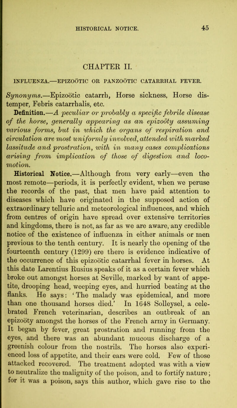 CHAPTER II. INFLUENZA.—EPIZOOTIC OR PANZOOTIC CATARRHAL FEVER. Synonyms.—Epizootic catarrh, Horse sickness, Horse dis- temper, Febris catarrhalis, etc. Definition.—A peculiar or probably a specific febrile disease of the horse, generally appearing as an epizooty assuming various forms, but in which the organs of respiration and circulation are most uniformly involved, attended with marked lassitude and prostration, with in many cases complications arising from implication of those of digestion and loco- motion. Historical Notice.—Although from very early—even the most remote—periods, it is perfectly evident, when we peruse the records of the past, that men have paid attention to diseases which have originated in the supposed action of extraordinary telluric and meteorological influences, and which from centres of origin have spread over extensive territories and kingdoms, there is not, as far as we are aware, any credible notice of the existence of influenza in either animals or men previous to the tenth century. It is nearly the opening of the fourteenth century (1299) ere there is evidence indicative of the occurrence of this epizootic catarrhal fever in horses. At this date Larentius Rusius speaks of it as a certain fever which broke out amongst horses at Seville, marked by want of appe- tite, drooping head, weeping eyes, and hurried beating at the flanks. He says: ‘ The malady was epidemical, and more than one thousand horses died/ In 1648 Solleysel, a cele- brated French veterinarian, describes an outbreak of an epizooty amongst the horses of the French army in Germany. It began by fever, great prostration and running from the eyes, and there was an abundant mucous discharge of a greenish colour from the nostrils. The horses also experi- enced loss of appetite, and their ears were cold. Few of those attacked recovered. The treatment adopted was with a view to neutralize the malignity of the poison, and to fortify nature; for it was a poison, says this author, which gave rise to the