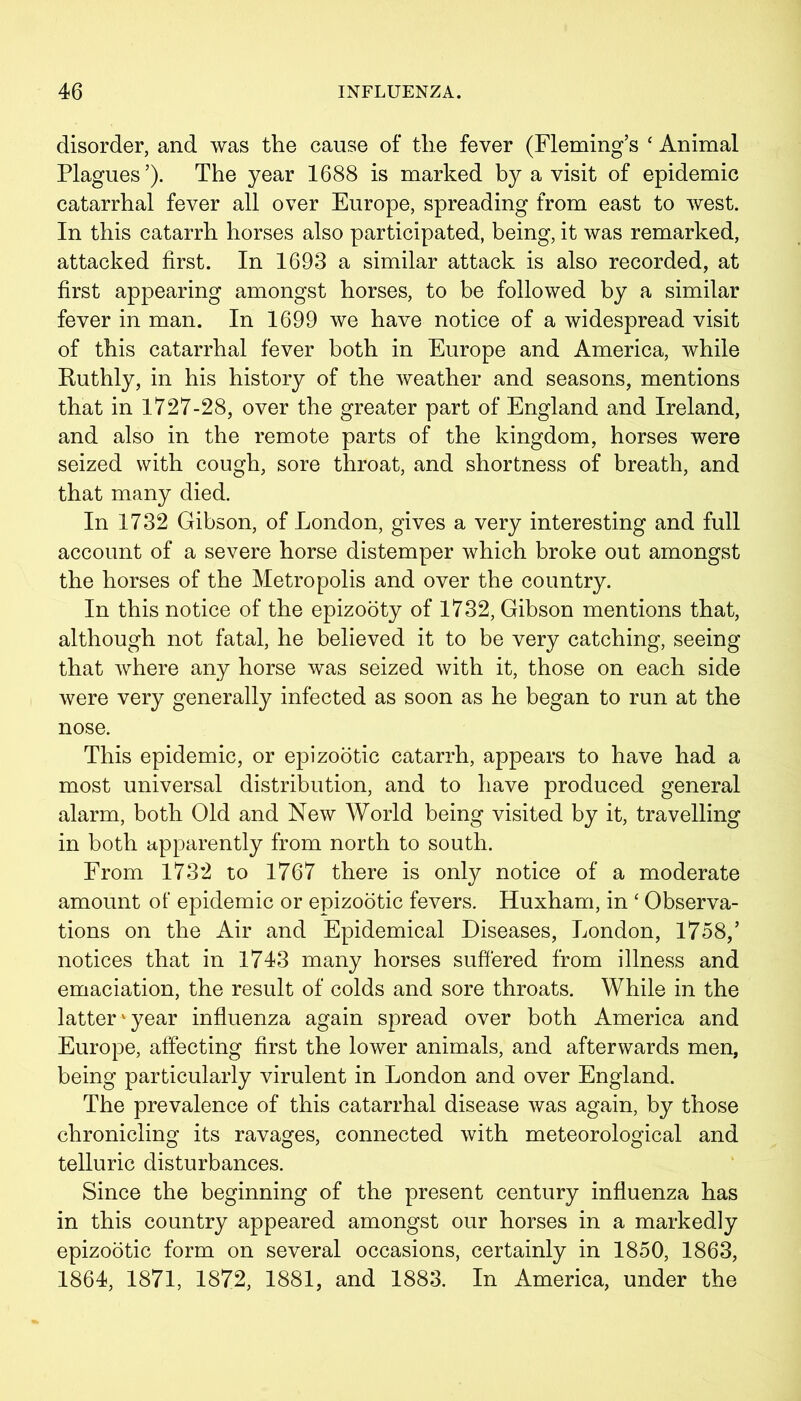disorder, and was the cause of the fever (Fleming’s ‘ Animal Plagues’). The year 1688 is marked by a visit of epidemic catarrhal fever all over Europe, spreading from east to west. In this catarrh horses also participated, being, it was remarked, attacked first. In 1693 a similar attack is also recorded, at first appearing amongst horses, to be followed by a similar fever in man. In 1699 we have notice of a widespread visit of this catarrhal fever both in Europe and America, while Euthly, in his history of the weather and seasons, mentions that in 1727-28, over the greater part of England and Ireland, and also in the remote parts of the kingdom, horses were seized with cough, sore throat, and shortness of breath, and that many died. In 1732 Gibson, of London, gives a very interesting and full account of a severe horse distemper which broke out amongst the horses of the Metropolis and over the country. In this notice of the epizooty of 1732, Gibson mentions that, although not fatal, he believed it to be very catching, seeing that where any horse was seized with it, those on each side were very generally infected as soon as he began to run at the nose. This epidemic, or epizootic catarrh, appears to have had a most universal distribution, and to have produced general alarm, both Old and New World being visited by it, travelling in both apparently from north to south. From 1732 to 1767 there is only notice of a moderate amount of epidemic or epizootic fevers. Huxham, in ‘ Observa- tions on the Air and Epidemical Diseases, London, 1758,’ notices that in 1743 many horses suffered from illness and emaciation, the result of colds and sore throats. While in the latter1 year influenza again spread over both America and Europe, affecting first the lower animals, and afterwards men, being particularly virulent in London and over England. The prevalence of this catarrhal disease was again, by those chronicling its ravages, connected with meteorological and telluric disturbances. Since the beginning of the present century influenza has in this country appeared amongst our horses in a markedly epizootic form on several occasions, certainly in 1850, 1863, 1864, 1871, 1872, 1881, and 1883. In America, under the