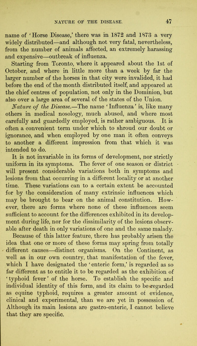 name of 'Horse Disease,’ there was in 1872 and 1873 a very widely distributed—and although not very fatal, nevertheless, from the number of animals affected, an extremely harassing and expensive—outbreak of influenza. Starting from Toronto, where it appeared about the 1st of October, and where in little more than a Aveek by far the larger number of the horses in that city were invalided, it had before the end of the month distributed itself, and appeared at the chief centres of population, not only in the Dominion, but also over a large area of several of the states of the Union. Nature of the Disease.—The name ‘ Influenza ’ is, like many others in medical nosology, much abused, and Avhere most carefully and guardedly employed, is rather ambiguous. It is often a convenient term under which to shroud our doubt or ignorance, and Avhen employed by one man it often conveys to another a different impression from that which it was intended to do. It is not invariable in its forms of development, nor strictly uniform in its symptoms. The fever of one season or district will present considerable variations both in symptoms and lesions from that occurring in a different locality or at another time. These variations can to a certain extent be accounted for by the consideration of many extrinsic influences which may be brought to bear on the animal constitution. How- ever, there are forms where none of these influences seem sufficient to account for the differences exhibited in its develop- ment during life, nor for the dissimilarity of the lesions observ- able after death in only variations of one and the same malady. Because of this latter feature, there has probably arisen the idea that one or more of these forms may spring from totally different causes—distinct organisms. On the Continent, as Avell as in our own country, that manifestation of the fever, which I have designated the * enteric form,’ is regarded as so far different as to entitle it to be regarded as the exhibition of ‘ typhoid fever ’ of the horse. To establish the specific and individual identity of this form, and its claim to be regarded as equine typhoid, requires a greater amount ot evidence, clinical and experimental, than we are yet in possession of. Although its main lesions are gastro-enteric, I cannot believe that they are specific.