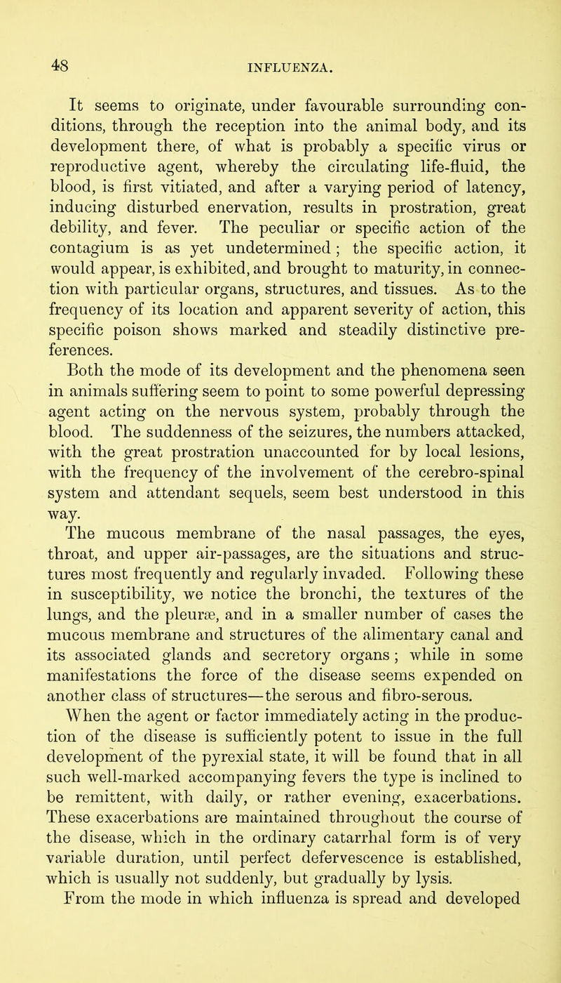 It seems to originate, under favourable surrounding con- ditions, through the reception into the animal body, and its development there, of what is probably a specific virus or reproductive agent, whereby the circulating life-fluid, the blood, is first vitiated, and after a varying period of latency, inducing disturbed enervation, results in prostration, great debility, and fever. The peculiar or specific action of the contagium is as yet undetermined; the specific action, it would appear, is exhibited, and brought to maturity, in connec- tion with particular organs, structures, and tissues. As to the frequency of its location and apparent severity of action, this specific poison shows marked and steadily distinctive pre- ferences. Both the mode of its development and the phenomena seen in animals suffering seem to point to some powerful depressing agent acting on the nervous system, probably through the blood. The suddenness of the seizures, the numbers attacked, with the great prostration unaccounted for by local lesions, with the frequency of the involvement of the cerebro-spinal system and attendant sequels, seem best understood in this way. The mucous membrane of the nasal passages, the eyes, throat, and upper air-passages, are the situations and struc- tures most frequently and regularly invaded. Following these in susceptibility, we notice the bronchi, the textures of the lungs, and the pleurae, and in a smaller number of cases the mucous membrane and structures of the alimentary canal and its associated glands and secretory organs; while in some manifestations the force of the disease seems expended on another class of structures—the serous and fibro-serous. When the agent or factor immediately acting in the produc- tion of the disease is sufficiently potent to issue in the full development of the pyrexial state, it will be found that in all such well-marked accompanying fevers the type is inclined to be remittent, with daily, or rather evening, exacerbations. These exacerbations are maintained throughout the course of the disease, which in the ordinary catarrhal form is of very variable duration, until perfect defervescence is established, which is usually not suddenly, but gradually by lysis. From the mode in which influenza is spread and developed