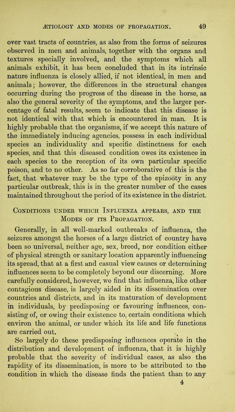 over vast tracts of countries, as also from the forms of seizures observed in men and animals, together with the organs and textures specially involved, and the symptoms which all animals exhibit, it has been concluded that in its intrinsic nature influenza is closely allied, if not identical, in men and animals; however, the differences in the structural changes occurring during the progress of the disease in the horse, as also the general severity of the symptoms, and the larger per- centage of fatal results, seem to indicate that this disease is not identical with that which is encountered in man. It is highly probable that the organisms, if we accept this nature of the immediately inducing agencies, possess in each individual species an individuality and specific distinctness for each species, and that this diseased condition owes its existence in each species to the reception of its own particular specific poison, and to no other. As so far corroborative of this is the fact, that whatever may be the type of the epizooty in any particular outbreak, this is in the greater number of the cases maintained throughout the period of its existence in the district. Conditions under which Influenza appears, and the Modes of its Propagation. Generally, in all well-marked outbreaks of influenza, the seizures amongst the horses of a large district of country have been so universal, neither age, sex, breed, nor condition either of physical strength or sanitary location apparently influencing its spread, that at a first and casual view causes or determining influences seem to be completely beyond our discerning. More carefully considered, however, we find that influenza, like other contagious disease, is largely aided in its dissemination over countries and districts, and in its maturation of development in individuals, by predisposing or favouring influences, con- sisting of, or owing their existence to, certain conditions which environ the animal, or under which its life and life functions are carried out. So largely do these predisposing influences operate in tho distribution and development of influenza, that it is highly probable that the severity of individual cases, as also the rapidity of its dissemination, is more to be attributed to the condition in which the disease finds the patient than to any 4