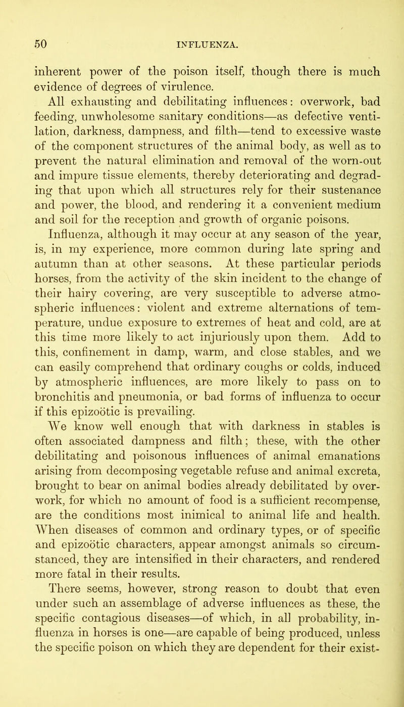 inherent power of the poison itself, though there is much evidence of degrees of virulence. All exhausting and debilitating influences: overwork, bad feeding, unwholesome sanitary conditions—as defective venti- lation, darkness, dampness, and filth—tend to excessive waste of the component structures of the animal body, as well as to prevent the natural elimination and removal of the worn-out and impure tissue elements, thereby deteriorating and degrad- ing that upon which all structures rely for their sustenance and power, the blood, and rendering it a convenient medium and soil for the reception and growth of organic poisons. Influenza, although it may occur at any season of the year, is, in my experience, more common during late spring and autumn than at other seasons. At these particular periods horses, from the activity of the skin incident to the change of their hairy covering, are very susceptible to adverse atmo- spheric influences: violent and extreme alternations of tem- perature, undue exposure to extremes of heat and cold, are at this time more likely to act injuriously upon them. Add to this, confinement in damp, warm, and close stables, and we can easily comprehend that ordinary coughs or colds, induced by atmospheric influences, are more likely to pass on to bronchitis and pneumonia, or bad forms of influenza to occur if this epizootic is prevailing. We know well enough that with darkness in stables is often associated dampness and filth; these, with the other debilitating and poisonous influences of animal emanations arising from decomposing vegetable refuse and animal excreta, brought to bear on animal bodies already debilitated by over- work, for which no amount of food is a sufficient recompense, are the conditions most inimical to animal life and health. When diseases of common and ordinary types, or of specific and epizootic characters, appear amongst animals so circum- stanced, they are intensified in their characters, and rendered more fatal in their results. There seems, however, strong reason to doubt that even under such an assemblage of adverse influences as these, the specific contagious diseases—of which, in all probability, in- fluenza in horses is one—are capable of being produced, unless the specific poison on which they are dependent for their exist-