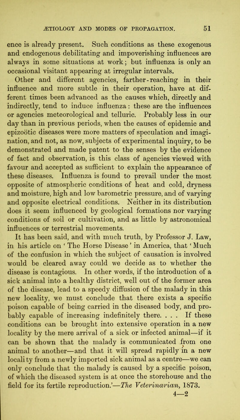 ence is already present. Such, conditions as these exogenous and endogenous debilitating and impoverishing influences are always in some situations at work; but influenza is only an occasional visitant appearing at irregular intervals. Other and different agencies, farther-reaching in their influence and more subtle in their operation, have at dif- ferent times been advanced as the causes which, directly and indirectly, tend to induce influenza: these are the influences or agencies meteorological and telluric. Probably less in our day than in previous periods, when the causes of epidemic and epizootic diseases were more matters of speculation and imagi- nation, and not, as now, subjects of experimental inquiry, to be demonstrated and made patent to the senses by the evidence of fact and observation, is this class of agencies viewed with favour and accepted as sufficient to explain the appearance of these diseases. Influenza is found to prevail under the most opposite of atmospheric conditions of heat and cold, dryness and moisture, high and low barometric pressure, and of varying and opposite electrical conditions. Neither in its distribution does it seem influenced by geological formations nor varying conditions of soil or cultivation, and as little by astronomical influences or terrestrial movements. It has been said, and with much truth, by Professor J. Law, in his article on ‘ The Horse Disease ’ in America, that ‘ Much of the confusion in which the subject of causation is involved would be cleared away could we decide as to whether the disease is contagious. In other words, if the introduction of a sick animal into a healthy district, well out of the former area of the disease, lead to a speedy diffusion of the malady in this new locality, we must conclude that there exists a specific poison capable of being carried in the diseased body, and pro- bably capable of increasing indefinitely there. ... If these conditions can be brought into extensive operation in a new locality by the mere arrival of a sick or infected animal—if it can be shown that the malady is communicated from one animal to another—and that it will spread rapidly in a new locali ty from a newly imported sick animal as a centre—we can only conclude that the malady is caused by a specific poison, of which the diseased system is at once the storehouse and the field for its fertile reproduction.’—The Veterinarian, 1873. 4—2