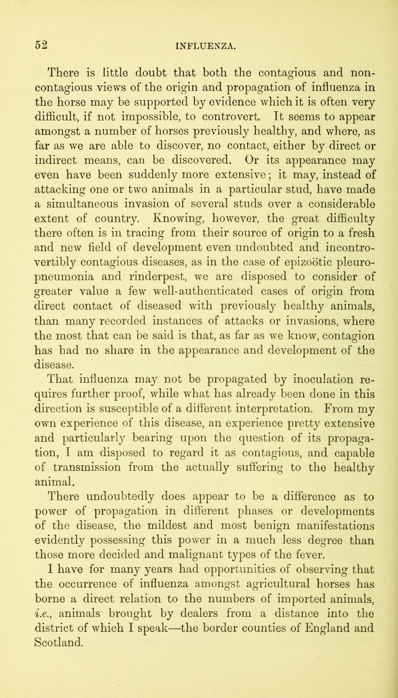 There is little doubt that both the contagious and non- contagious views of the origin and propagation of influenza in the horse may be supported by evidence which it is often very difficult, if not impossible, to controvert. It seems to appear amongst a number of horses previously healthy, and where, as far as we are able to discover, no contact, either by direct or indirect means, can be discovered. Or its appearance may even have been suddenly more extensive; it may, instead of attacking one or two animals in a particular stud, have made a simultaneous invasion of several studs over a considerable extent of country. Knowing, however, the great difficulty there often is in tracing from their source of origin to a fresh and new field of development even undoubted and incontro- vertibty contagious diseases, as in the case of epizootic pleuro- pneumonia and rinderpest, we are disposed to consider of greater value a few well-authenticated cases of origin from direct contact of diseased with previously healthy animals, than many recorded instances of attacks or invasions, where the most that can be said is that, as far as we know, contagion has had no share in the appearance and development of the disease. That influenza may not be propagated by inoculation re- quires further proof, while what has already been done in this direction is susceptible of a different interpretation. From my own experience of this disease, an experience pretty extensive and particularly bearing upon the question of its propaga- tion, I am disposed to regard it as contagious, and capable of transmission from the actually suffering to the healthy animal. There undoubtedly does appear to be a difference as to power of propagation in different phases or developments of the disease, the mildest and most benign manifestations evidently possessing this power in a much less degree than those more decided and malignant types of the fever. I have for many years had opportunities of observing that the occurrence of influenza amongst agricultural horses has borne a direct relation to the numbers of imported animals, i.e.j animals brought by dealers from a distance into the district of which I speak—the border counties of England and Scotland.