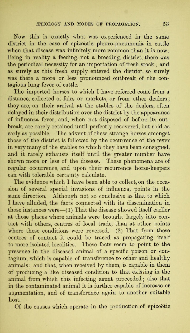 Now tills is exactly what was experienced in the same district in the case of epizootic pleuro-pneumonia in cattle when that disease was infinitely more common than it is now. Being in reality a feeding, not a breeding, district, there was the periodical necessity for an importation of fresh stock; and as surely as this fresh supply entered the district, so surely was there a more or less pronounced outbreak of the con- tagious lung fever of cattle. The imported horses to which I have referred come from a distance, collected at fairs or markets, or from other dealers; they are, on their arrival at the stables of the dealers, often delayed in their distribution over the district by the appearance of influenza fever, and, when not disposed of before its out- break, are rarely retained until perfectly recovered, but sold as early as possible. The advent of these strange horses amongst those of the district is followed by the occurrence of the fever in very many of the stables to which they have been consigned, and it rarely exhausts itself until the greater number have shown more or less of the disease. These phenomena are of regular occurrence, and upon their recurrence horse-keepers can with tolerable certainty calculate. The evidence which I have been able to collect, on the occa- sion of several special invasions of influenza, points in the same direction. Although not so conclusive as that to which I have alluded, the facts connected with its dissemination in those instances were—(1) That the disease showed itself earlier at those places where animals were brought largely into con- tact with others, centres of local trade, than at other points where these conditions were reversed. (2) That from these centres of contact it could be traced as propagating itself to more isolated localities. These facts seem to point to the presence in the diseased animal of a specific poison or con- tagium, which is capable of transference to other and healthy animals; and that, when received by them, is capable in them of producing a like diseased condition to that existing in the animal from which this infecting agent proceeded; also that in the contaminated animal it is further capable of increase or augmentation, and of transference again to another suitable host. Of the causes which operate in the production of epizootic