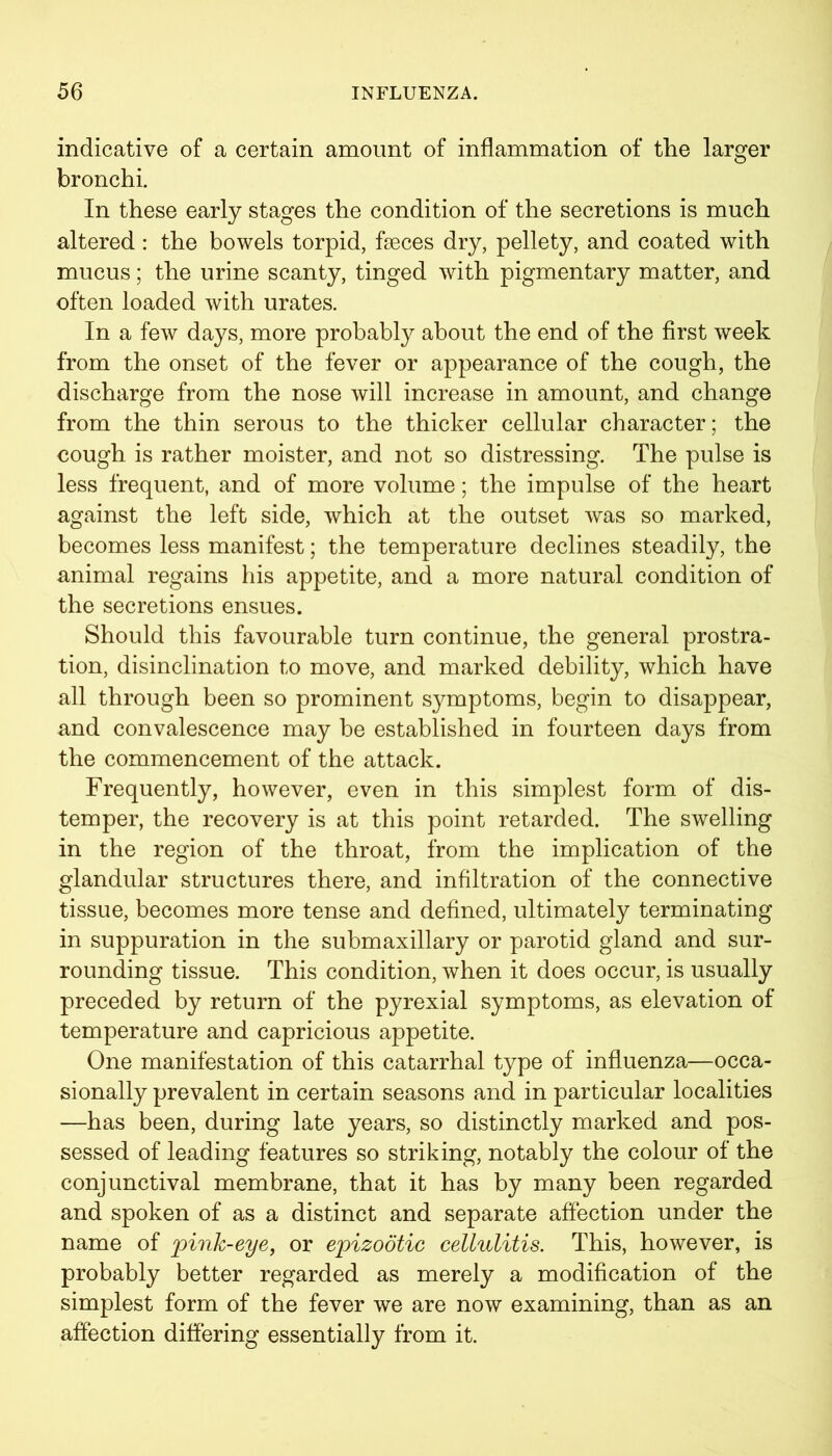 indicative of a certain amount of inflammation of the larger bronchi. In these early stages the condition of the secretions is much altered : the bowels torpid, faeces dry, pellety, and coated with mucus; the urine scanty, tinged with pigmentary matter, and often loaded with urates. In a few days, more probably about the end of the first week from the onset of the fever or appearance of the cough, the discharge from the nose will increase in amount, and change from the thin serous to the thicker cellular character; the cough is rather moister, and not so distressing. The pulse is less frequent, and of more volume; the impulse of the heart against the left side, which at the outset was so marked, becomes less manifest; the temperature declines steadily, the animal regains his appetite, and a more natural condition of the secretions ensues. Should this favourable turn continue, the general prostra- tion, disinclination to move, and marked debility, which have all through been so prominent symptoms, begin to disappear, and convalescence may be established in fourteen days from the commencement of the attack. Frequently, however, even in this simplest form of dis- temper, the recovery is at this point retarded. The swelling in the region of the throat, from the implication of the glandular structures there, and infiltration of the connective tissue, becomes more tense and defined, ultimately terminating in suppuration in the submaxillary or parotid gland and sur- rounding tissue. This condition, when it does occur, is usually preceded by return of the pyrexial symptoms, as elevation of temperature and capricious appetite. One manifestation of this catarrhal type of influenza—occa- sionally prevalent in certain seasons and in particular localities —has been, during late years, so distinctly marked and pos- sessed of leading features so striking, notably the colour of the conjunctival membrane, that it has by many been regarded and spoken of as a distinct and separate affection under the name of jpink-eye, or epizootic cellulitis. This, however, is probably better regarded as merely a modification of the simplest form of the fever we are now examining, than as an affection differing essentially from it.