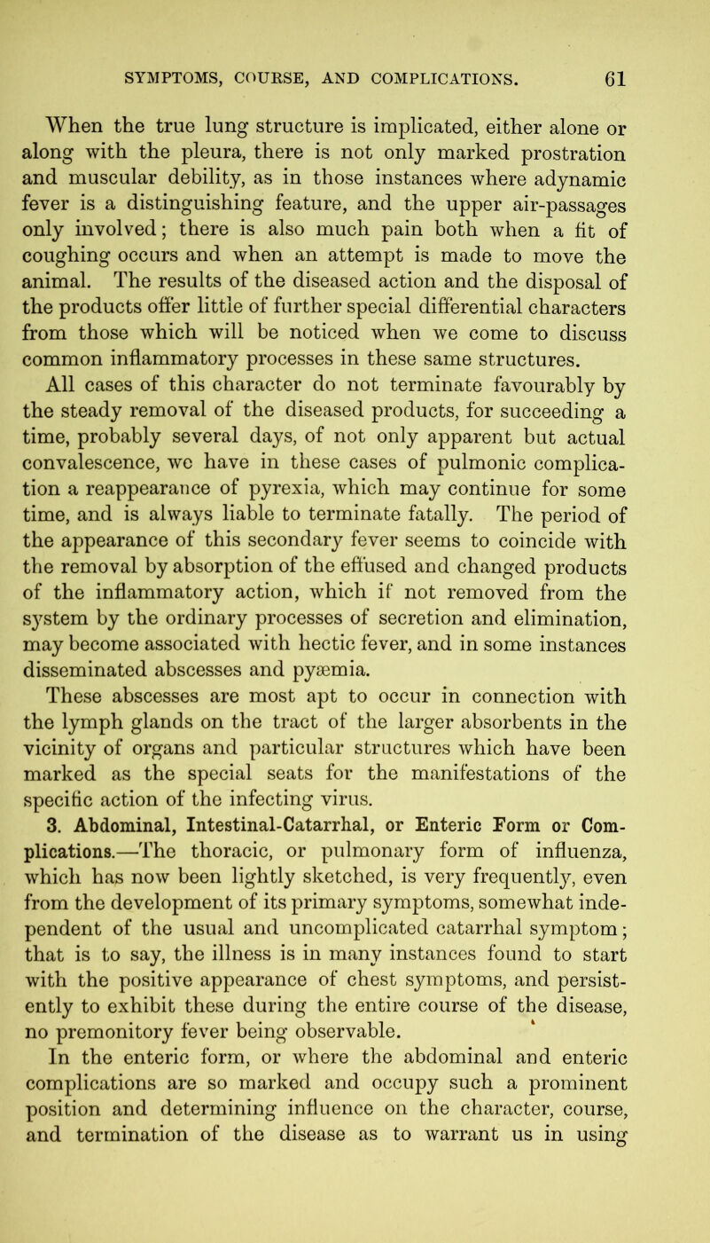 When the true lung structure is implicated, either alone or along with the pleura, there is not only marked prostration and muscular debility, as in those instances where adynamic fever is a distinguishing feature, and the upper air-passages only involved; there is also much pain both when a fit of coughing occurs and when an attempt is made to move the animal. The results of the diseased action and the disposal of the products offer little of further special differential characters from those which will be noticed when we come to discuss common inflammatory processes in these same structures. All cases of this character do not terminate favourably by the steady removal of the diseased products, for succeeding a time, probably several days, of not only apparent but actual convalescence, we have in these cases of pulmonic complica- tion a reappearance of pyrexia, which may continue for some time, and is always liable to terminate fatally. The period of the appearance of this secondary fever seems to coincide with the removal by absorption of the effused and changed products of the inflammatory action, which if not removed from the system by the ordinary processes of secretion and elimination, may become associated with hectic fever, and in some instances disseminated abscesses and pyaemia. These abscesses are most apt to occur in connection with the lymph glands on the tract of the larger absorbents in the vicinity of organs and particular structures which have been marked as the special seats for the manifestations of the specific action of the infecting virus. 3. Abdominal, Intestinal-Catarrhal, or Enteric Form or Com- plications.—The thoracic, or pulmonary form of influenza, which has now been lightly sketched, is very frequently, even from the development of its primary symptoms, somewhat inde- pendent of the usual and uncomplicated catarrhal symptom; that is to say, the illness is in many instances found to start with the positive appearance of chest symptoms, and persist- ently to exhibit these during the entire course of the disease, no premonitory fever being observable. In the enteric form, or where the abdominal and enteric complications are so marked and occupy such a prominent position and determining influence on the character, course, and termination of the disease as to warrant us in using