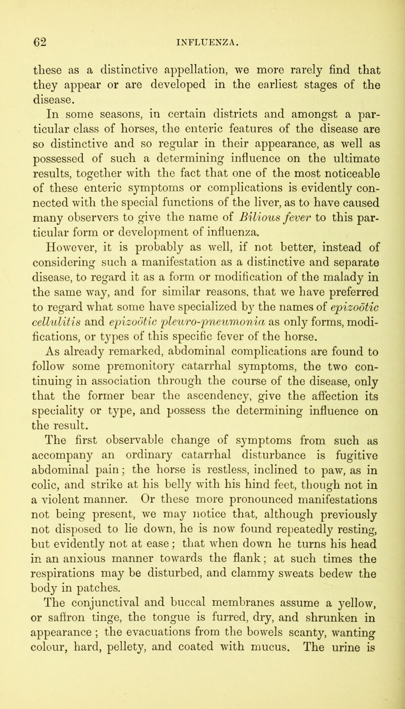 these as a distinctive appellation, we more rarely find that they appear or are developed in the earliest stages of the disease. In some seasons, in certain districts and amongst a par- ticular class of horses, the enteric features of the disease are so distinctive and so regular in their appearance, as well as possessed of such a determining influence on the ultimate results, together with the fact that one of the most noticeable of these enteric symptoms or complications is evidently con- nected with the special functions of the liver, as to have caused many observers to give the name of Bilious fever to this par- ticular form or development of influenza. However, it is probably as well, if not better, instead of considering such a manifestation as a distinctive and separate disease, to regard it as a form or modification of the malady in the same way, and for similar reasons, that we have preferred to regard what some have specialized by the names of epizootic cellulitis and epizootic pleuro-pneumonia as only forms, modi- fications, or types of this specific fever of the horse. As already remarked, abdominal complications are found to follow some premonitory catarrhal symptoms, the two con- tinuing in association through the course of the disease, only that the former bear the ascendency, give the affection its speciality or type, and possess the determining influence on the result. The first observable change of symptoms from such as accompany an ordinary catarrhal disturbance is fugitive abdominal pain; the horse is restless, inclined to paw, as in colic, and strike at his belly with his hind feet, though not in a violent manner. Or these more pronounced manifestations not being present, we may notice that, although previously not disposed to lie down, he is now found repeatedly resting, but evidently not at ease ; that when down he turns his head in an anxious manner towards the flank; at such times the respirations may be disturbed, and clammy sweats bedew the body in patches. The conjunctival and buccal membranes assume a yellow, or saffron tinge, the tongue is furred, dry, and shrunken in appearance ; the evacuations from the bowels scanty, wanting colour, hard, pellety, and coated with mucus. The urine is