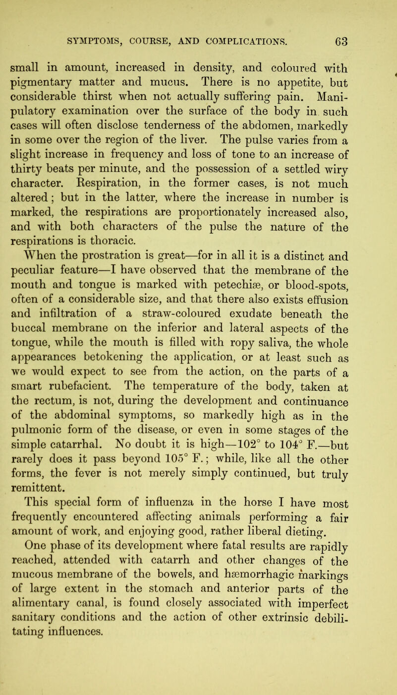 small in amount, increased in density, and coloured with pigmentary matter and mucus. There is no appetite, but considerable thirst when not actually suffering pain. Mani- pulatory examination over the surface of the body in such cases will often disclose tenderness of the abdomen, markedly in some over the region of the liver. The pulse varies from a slight increase in frequency and loss of tone to an increase of thirty beats per minute, and the possession of a settled wiry character. Respiration, in the former cases, is not much altered; but in the latter, where the increase in number is marked, the respirations are proportionately increased also, and with both characters of the pulse the nature of the respirations is thoracic. When the prostration is great—for in all it is a distinct and peculiar feature—I have observed that the membrane of the mouth and tongue is marked with petechiae, or blood-spots, often of a considerable size, and that there also exists effusion and infiltration of a straw-coloured exudate beneath the buccal membrane on the inferior and lateral aspects of the tongue, while the mouth is filled with ropy saliva, the whole appearances betokening the application, or at least such as we would expect to see from the action, on the parts of a smart rubefacient. The temperature of the body, taken at the rectum, is not, during the development and continuance of the abdominal symptoms, so markedly high as in the pulmonic form of the disease, or even in some stages of the simple catarrhal. No doubt it is high—102° to 104° F.—but rarely does it pass beyond 105° F.; while, like all the other forms, the fever is not merely simply continued, but truly remittent. This special form of influenza in the horse I have most frequently encountered affecting animals performing a fair amount of work, and enjoying good, rather liberal dieting. One phase of its development where fatal results are rapidly reached, attended with catarrh and other changes of the mucous membrane of the bowels, and haemorrhagic markings of large extent in the stomach and anterior parts of the alimentary canal, is found closely associated with imperfect sanitary conditions and the action of other extrinsic debili- tating influences.
