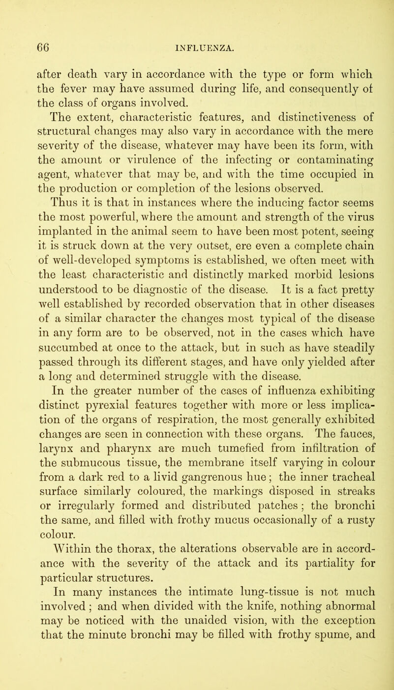 after death vary in accordance with the type or form which the fever may have assumed during life, and consequently of the class of organs involved. The extent, characteristic features, and distinctiveness of structural changes may also vary in accordance with the mere severity of the disease, whatever may have been its form, with the amount or virulence of the infecting or contaminating agent, whatever that may be, and with the time occupied in the production or completion of the lesions observed. Thus it is that in instances where the inducing factor seems the most powerful, where the amount and strength of the virus implanted in the animal seem to have been most potent, seeing it is struck down at the very outset, ere even a complete chain of well-developed symptoms is established, we often meet with the least characteristic and distinctly marked morbid lesions understood to be diagnostic of the disease. It is a fact pretty well established by recorded observation that in other diseases of a similar character the changes most typical of the disease in any form are to be observed, not in the cases which have succumbed at once to the attack, but in such as have steadily passed through its different stages, and have only yielded after a long and determined struggle with the disease. In the greater number of the cases of influenza exhibiting distinct pyrexial features together with more or less implica- tion of the organs of respiration, the most generally exhibited changes are seen in connection with these organs. The fauces, larynx and pharynx are much tumefied from infiltration of the submucous tissue, the membrane itself varying in colour from a dark red to a livid gangrenous hue; the inner tracheal surface similarly coloured, the markings disposed in streaks or irregularly formed and distributed patches ; the bronchi the same, and filled with frothy mucus occasionally of a rusty colour. Within the thorax, the alterations observable are in accord- ance with the severity of the attack and its partiality for particular structures. In many instances the intimate lung-tissue is not much involved ; and when divided with the knife, nothing abnormal may be noticed with the unaided vision, with the exception that the minute bronchi may be filled with frothy spume, and