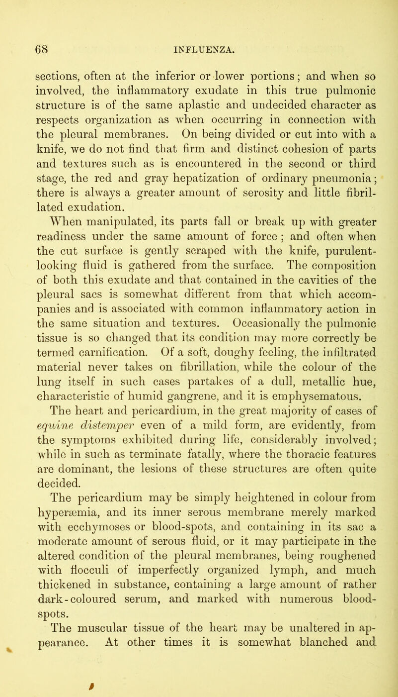 sections, often at the inferior or lower portions; and when so involved, the inflammatory exudate in this true pulmonic structure is of the same aplastic and undecided character as respects organization as when occurring in connection with the pleural membranes. On being divided or cut into with a knife, we do not find that firm and distinct cohesion of parts and textures such as is encountered in the second or third stage, the red and gray hepatization of ordinary pneumonia; there is always a greater amount of serosity and little fibril- lated exudation. When manipulated, its parts fall or break up with greater readiness under the same amount of force ; and often when the cut surface is gently scraped with the knife, purulent- looking fluid is gathered from the surface. The composition of both this exudate and that contained in the cavities of the pleural sacs is somewhat different from that which accom- panies and is associated with common inflammatory action in the same situation and textures. Occasionally the pulmonic tissue is so changed that its condition may more correctly be termed carnification. Of a soft, doughy feeling, the infiltrated material never takes on fibrillation, while the colour of the lung itself in such cases partakes of a dull, metallic hue, characteristic of humid gangrene, and it is emphysematous. The heart and pericardium, in the great majority of cases of equine distemper even of a mild form, are evidently, from the symptoms exhibited during life, considerably involved; while in such as terminate fatally, where the thoracic features are dominant, the lesions of these structures are often quite decided. The pericardium may be simply heightened in colour from hyperemia, and its inner serous membrane merely marked with ecchymoses or blood-spots, and containing in its sac a moderate amount of serous fluid, or it may participate in the altered condition of the pleural membranes, being roughened with fiocculi of imperfectly organized lymph, and much thickened in substance, containing a large amount of rather dark-coloured serum, and marked with numerous blood- spots. The muscular tissue of the heart may be unaltered in ap- pearance. At other times it is somewhat blanched and