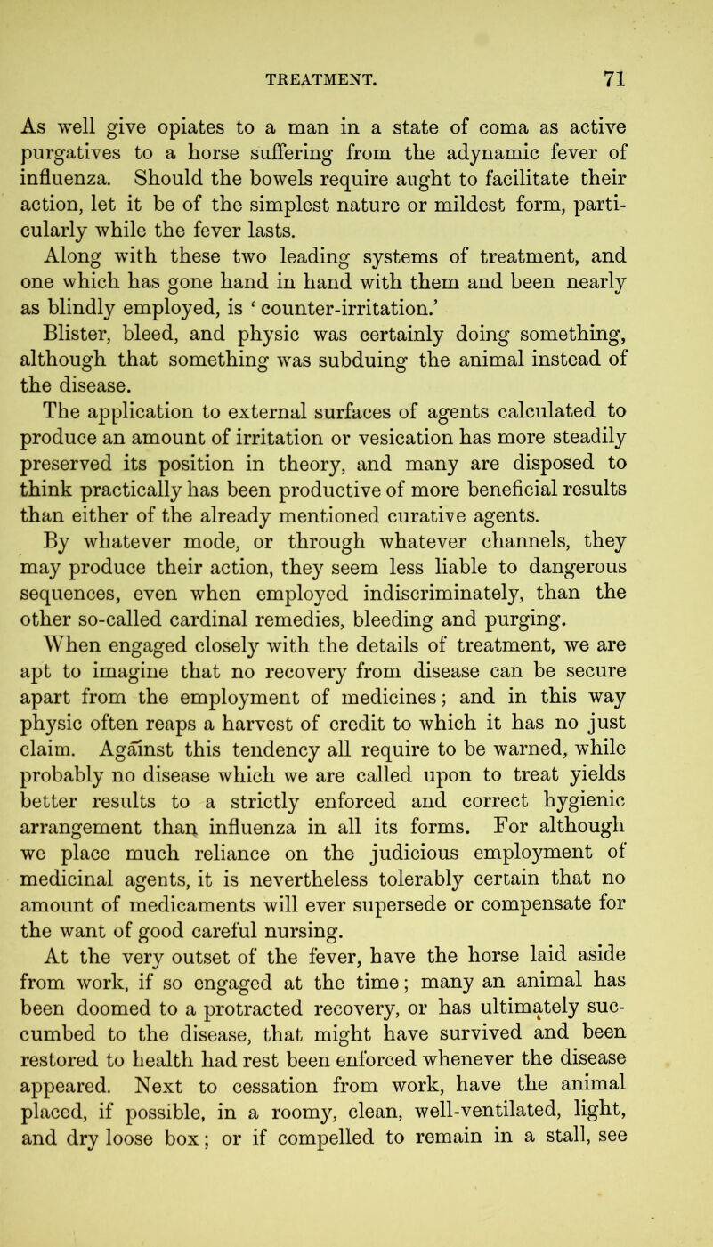 As well give opiates to a man in a state of coma as active purgatives to a horse suffering from the adynamic fever of influenza. Should the bowels require aught to facilitate their action, let it be of the simplest nature or mildest form, parti- cularly while the fever lasts. Along with these two leading systems of treatment, and one which has gone hand in hand with them and been nearly as blindly employed, is ‘ counter-irritation/ Blister, bleed, and physic was certainly doing something, although that something was subduing the animal instead of the disease. The application to external surfaces of agents calculated to produce an amount of irritation or vesication has more steadily preserved its position in theory, and many are disposed to think practically has been productive of more beneficial results than either of the already mentioned curative agents. By whatever mode, or through whatever channels, they may produce their action, they seem less liable to dangerous sequences, even when employed indiscriminately, than the other so-called cardinal remedies, bleeding and purging. When engaged closely with the details of treatment, we are apt to imagine that no recovery from disease can be secure apart from the employment of medicines; and in this way physic often reaps a harvest of credit to which it has no just claim. Against this tendency all require to be warned, while probably no disease which we are called upon to treat yields better results to a strictly enforced and correct hygienic arrangement thai* influenza in all its forms. For although we place much reliance on the judicious employment of medicinal agents, it is nevertheless tolerably certain that no amount of medicaments will ever supersede or compensate for the want of good careful nursing. At the very outset of the fever, have the horse laid aside from work, if so engaged at the time; many an animal has been doomed to a protracted recovery, or has ultimately suc- cumbed to the disease, that might have survived and been restored to health had rest been enforced whenever the disease appeared. Next to cessation from work, have the animal placed, if possible, in a roomy, clean, well-ventilated, light, and dry loose box; or if compelled to remain in a stall, see