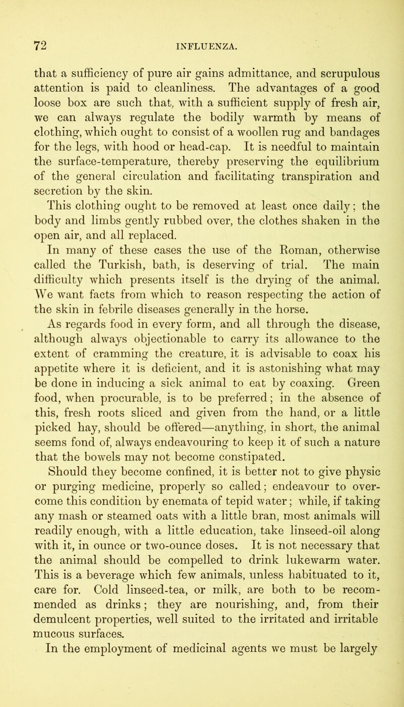 that a sufficiency of pure air gains admittance, and scrupulous attention is paid to cleanliness. The advantages of a good loose box are such that, with a sufficient supply of fresh air, we can always regulate the bodily warmth by means of clothing, which ought to consist of a woollen rug and bandages for the legs, with hood or head-cap. It is needful to maintain the surface-temperature, thereby preserving the equilibrium of the general circulation and facilitating transpiration and secretion by the skin. This clothing ought to be removed at least once daily; the body and limbs gently rubbed over, the clothes shaken in the open air, and all replaced. In many of these cases the use of the Homan, otherwise called the Turkish, bath, is deserving of trial. The main difficulty which presents itself is the drying of the animal. We want facts from which to reason respecting the action of the skin in febrile diseases generally in the horse. As regards food in every form, and all through the disease, although always objectionable to carry its allowance to the extent of cramming the creature, it is advisable to coax his appetite where it is deficient, and it is astonishing what may be done in inducing a sick animal to eat by coaxing. Green food, when procurable, is to be preferred; in the absence of this, fresh roots sliced and given from the hand, or a little picked hay, should be offered—anything, in short, the animal seems fond of, always endeavouring to keep it of such a nature that the bowels may not become constipated. Should they become confined, it is better not to give physic or purging medicine, property so called; endeavour to over- come this condition by enemata of tepid water; while, if taking any mash or steamed oats with a little bran, most animals will readily enough, with a little education, take linseed-oil along with it, in ounce or two-ounce doses. It is not necessary that the animal should be compelled to drink lukewarm water. This is a beverage which few animals, unless habituated to it, care for. Cold linseed-tea, or milk, are both to be recom- mended as drinks; they are nourishing, and, from their demulcent properties, well suited to the irritated and irritable mucous surfaces. In the employment of medicinal agents we must be largely