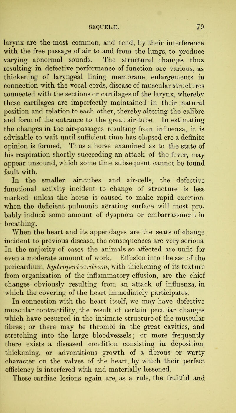 larynx are the most common, and tend, by their interference with the free passage of air to and from the lungs, to produce varying abnormal sounds. The structural changes thus resulting in defective performance of function are various, as thickening of laryngeal lining membrane, enlargements in connection with the vocal cords, disease of muscular structures connected with the sections or cartilages of the larynx, whereby these cartilages are imperfectly maintained in their natural position and relation to each other, thereby altering the calibre and form of the entrance to the great air-tube. In estimating the changes in the air-passages resulting from influenza, it is advisable to wait until sufficient time has elapsed ere a definite opinion is formed. Thus a horse examined as to the state of his respiration shortly succeeding an attack of the fever, may appear unsound, which some time subsequent cannot be found fault with. In the smaller air-tubes and air-cells, the defective functional activity incident to change of structure is less marked, unless the horse is caused to make rapid exertion, when the deficient pulmonic aerating surface will most pro- bably induce some amount of dyspnoea or embarrassment in breathing. When the heart and its appendages are the seats of change incident to previous disease, the consequences are very serious. In the majority of cases the animals so affected are unfit for even a moderate amount of work. Effusion into the sac of the pericardium, hydropericardium, with thickening of its texture from organization of the inflammatory effusion, are the chief changes obviously resulting from an attack of influenza, in which the covering of the heart immediately participates. In connection with the heart itself, we may have defective muscular contractility, the result of certain peculiar changes which have occurred in the intimate structure of the muscular fibres; or there may be thrombi in the great cavities, and stretching into the large bloodvessels; or more frequently there exists a diseased condition consisting in deposition, thickening, or adventitious growth of a fibrous or warty character on the valves of the heart, by which their perfect efficiency is interfered with and materially lessened. These cardiac lesions again are, as a rule, the fruitful and