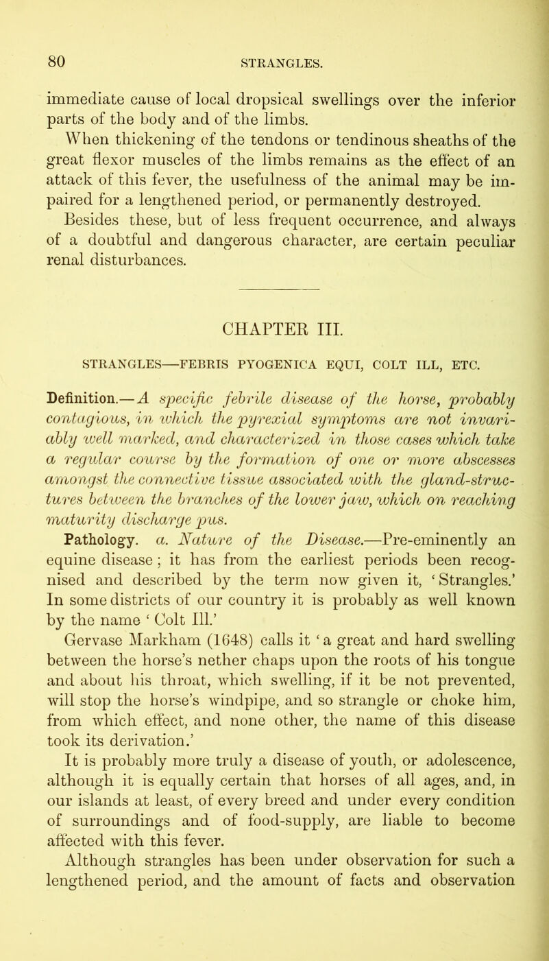 immediate cause of local dropsical swellings over the inferior parts of the body and of the limbs. When thickening of the tendons or tendinous sheaths of the great flexor muscles of the limbs remains as the effect of an attack of this fever, the usefulness of the animal may be im- paired for a lengthened period, or permanently destroyed. Besides these, but of less frequent occurrence, and always of a doubtful and dangerous character, are certain peculiar renal disturbances. CHAPTER III. STRANGLES—FEBRIS PYOGENICA EQUI, COLT ILL, ETC. Definition.—A specific febrile disease of the horse, probably contagious, in which the pyrexial symptoms are not invari- ably well marked, and characterized in those cases which take a regular course by the formation of one or more abscesses amongst the connective tissue associated with the gland-struc- tures between the branches of the lower jaw, which on reaching maturity discharge pus. Pathology, a. Nature of the Disease.—Pre-eminently an equine disease; it has from the earliest periods been recog- nised and described by the term now given it, 'Strangles.’ In some districts of our country it is probably as well known by the name ‘ Colt 111.’ Gervase Markham (1648) calls it 'a great and hard swelling between the horse’s nether chaps upon the roots of his tongue and about his throat, which swelling, if it be not prevented, will stop the horse’s windpipe, and so strangle or choke him, from which effect, and none other, the name of this disease took its derivation.’ It is probably more truly a disease of youth, or adolescence, although it is equally certain that horses of all ages, and, in our islands at least, of every breed and under every condition of surroundings and of food-supply, are liable to become affected with this fever. Although strangles has been under observation for such a lengthened period, and the amount of facts and observation