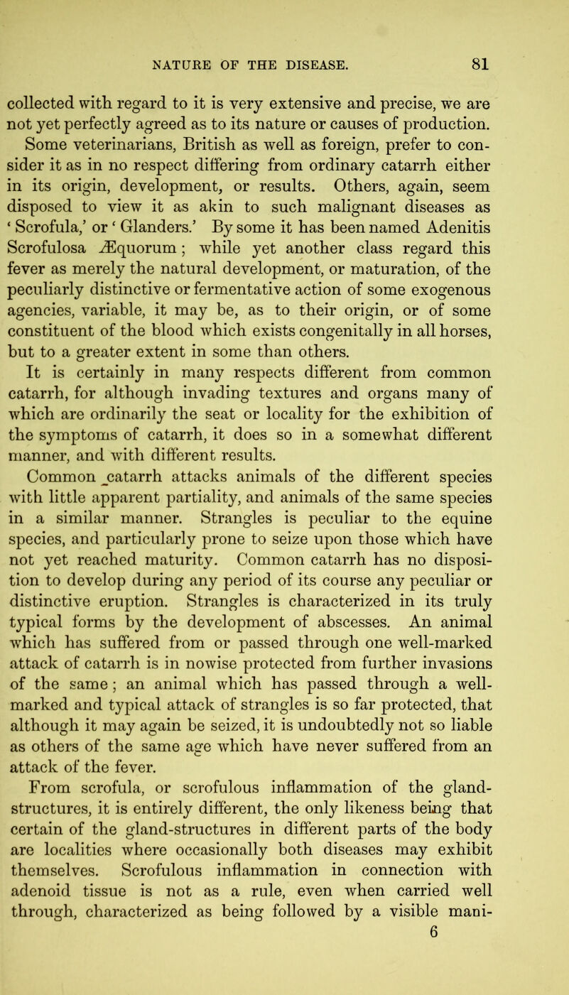 collected with regard to it is very extensive and precise, we are not yet perfectly agreed as to its nature or causes of production. Some veterinarians, British as well as foreign, prefer to con- sider it as in no respect differing from ordinary catarrh either in its origin, development, or results. Others, again, seem disposed to view it as akin to such malignant diseases as ‘ Scrofula,’ or ‘ Glanders.’ By some it has been named Adenitis Scrofulosa iEquorum ; while yet another class regard this fever as merely the natural development, or maturation, of the peculiarly distinctive or fermentative action of some exogenous agencies, variable, it may be, as to their origin, or of some constituent of the blood which exists congenitally in all horses, but to a greater extent in some than others. It is certainly in many respects different from common catarrh, for although invading textures and organs many of which are ordinarily the seat or locality for the exhibition of the symptoms of catarrh, it does so in a somewhat different manner, and with different results. Common ^catarrh attacks animals of the different species with little apparent partiality, and animals of the same species in a similar manner. Strangles is peculiar to the equine species, and particularly prone to seize upon those which have not yet reached maturity. Common catarrh has no disposi- tion to develop during any period of its course any peculiar or distinctive eruption. Strangles is characterized in its truly typical forms by the development of abscesses. An animal which has suffered from or passed through one well-marked attack of catarrh is in nowise protected from further invasions of the same ; an animal which has passed through a well- marked and typical attack of strangles is so far protected, that although it may again be seized, it is undoubtedly not so liable as others of the same age which have never suffered from an attack of the fever. From scrofula, or scrofulous inflammation of the gland- structures, it is entirely different, the only likeness being that certain of the gland-structures in different parts of the body are localities where occasionally both diseases may exhibit themselves. Scrofulous inflammation in connection with adenoid tissue is not as a rule, even when carried well through, characterized as being followed by a visible maoi- 6