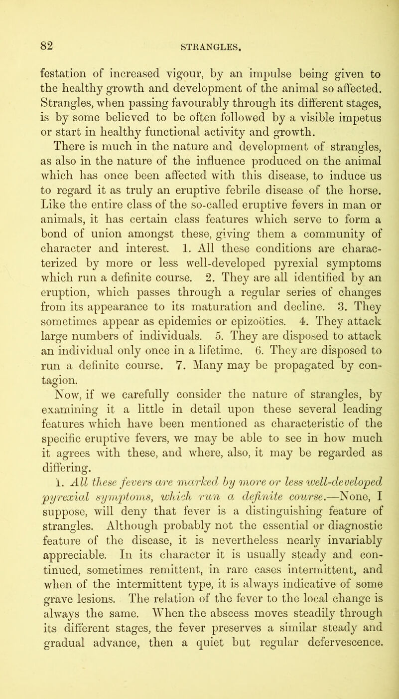 festation of increased vigour, by an impulse being given to the healthy growth and development of the animal so affected. Strangles, when passing favourably through its different stages, is by some believed to be often followed by a visible impetus or start in healthy functional activity and growth. There is much in the nature and development of strangles, as also in the nature of the influence produced on the animal which has once been affected with this disease, to induce us to regard it as truly an eruptive febrile disease of the horse. Like the entire class of the so-called eruptive fevers in man or animals, it has certain class features which serve to form a bond of union amongst these, giving them a community of character and interest. 1. All these conditions are charac- terized by more or less well-developed pyrexial symptoms which run a definite course. 2. They are all identified by an eruption, which passes through a regular series of changes from its appearance to its maturation and decline. 3. They sometimes appear as epidemics or epizootics. 4. They attack large numbers of individuals. 5. They are disposed to attack an individual only once in a lifetime. 6. They are disposed to run a definite course. 7. Many may be propagated by con- tagion. Now, if we carefully consider the nature of strangles, by examining it a little in detail upon these several leading features which have been mentioned as characteristic of the specific eruptive fevers, we may be able to see in how much it agrees with these, and where, also, it may be regarded as differing. i. All these fevers are marked by more or less well-developed pyrexial symptoms, which run a definite course.—None, I suppose, will deny that fever is a distinguishing feature of strangles. Although probably not the essential or diagnostic feature of the disease, it is nevertheless nearly invariably appreciable. In its character it is usually steady and con- tinued, sometimes remittent, in rare cases intermittent, and when of the intermittent type, it is always indicative of some grave lesions. The relation of the fever to the local change is always the same. When the abscess moves steadily through its different stages, the fever preserves a similar steady and gradual advance, then a quiet but regular defervescence.