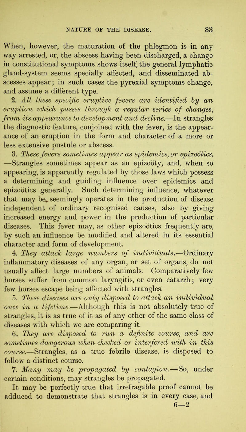 When, however, the maturation of the phlegmon is in any way arrested, or, the abscess having been discharged, a change in constitutional symptoms shows itself, the general lymphatic gland-system seems specially affected, and disseminated ab- scesses appear; in such cases the pyrexial symptoms change, and assume a different type. 2. All these specific eruptive fevers are identified by an eruption which passes through a regular series of changes, from its appearance to development and decline.—In strangles the diagnostic feature, conjoined with the fever, is the appear- ance of an eruption in the form and character of a more or less extensive pustule or abscess. 3. These fevers sometimes appear as epidemics, or epizootics. —Strangles sometimes appear as an epizooty, and, when so appearing, is apparently regulated by those laws which possess a determining and guiding influence over epidemics and epizootics generally. Such determining influence, whatever that may be*, seemingly operates in the production of disease independent of ordinary recognised causes, also by giving increased energy and power in the production of particular diseases. This fever may, as other epizootics frequently are, by such an influence be modified and altered in its essential character and form of development. 4. They attack large numbers of individuals.—Ordinary inflammatory diseases of any organ, or set of organs, do not usually affect large numbers of animals. Comparatively few horses suffer from common laryngitis, or even catarrh; very few horses escape being affected with strangles. 5. These diseases are only disposed to attack an individual once in a lifetime.—Although this is not absolutely true of strangles, it is as true of it as of any other of the same class of diseases with which we are comparing it. 6. They are disposed to run a definite course, and are sometimes dangerous when checked or interfered with in this course.—Strangles, as a true febrile disease, is disposed to follow a distinct course. 7. Many may be propagated by contagion.—So, under certain conditions, may strangles be propagated. It may be perfectly true that irrefragable proof cannot be adduced to demonstrate that strangles is in every case, and 6—2