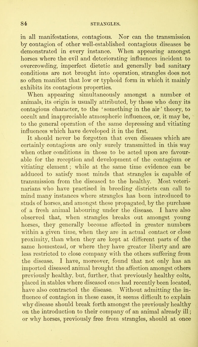 in all manifestations, contagious. Nor can the transmission by contagion of other well-established contagious diseases be demonstrated in every instance. When appearing amongst horses where the evil and deteriorating influences incident to overcrowding, imperfect dietetic and generally bad sanitary conditions are not brought into operation, strangles does not so often manifest that low or typhoid form in which it mainly exhibits its contagious properties. When appearing simultaneously amongst a number ot animals, its origin is usually attributed, by those who deny its contagious character, to the ‘ something in the air ’ theory, to occult and inappreciable atmospheric influences, or, it may be, to the general operation of the same depressing and vitiating influences which have developed it in the first. It should never be forgotten that even diseases which are certainly contagious are only surely transmitted in this way when other conditions in those to be acted upon are favour- able for the reception and development of the contagium or vitiating element; while at the same time evidence can be adduced to satisfy most minds that strangles is capable of transmission from the diseased to the healthy. Most veteri- narians who have practised in breeding districts can call to mind many instances where strangles has been introduced to studs of horses, and amongst these propagated, by the purchase of a fresh animal labouring under the disease. I have also observed that, when strangles breaks out amongst young horses, they generally become affected in greater numbers within a given time, when they are in actual contact or close proximity, than when they are kept at different parts of the same homestead, or where they have greater liberty and are less restricted to close company with the others suffering from the disease. I have, moreover, found that not only has an imported diseased animal brought the affection amongst others previously healthy, but, further, that previously healthy colts, placed in stables where diseased ones had recently been located, have also contracted the disease. Without admitting the in- fluence of contagion in these cases, it seems difficult to explain why disease should break forth amongst the previously healthy on the introduction to their company of an animal already ill; or why horses, previously free from strangles, should at once