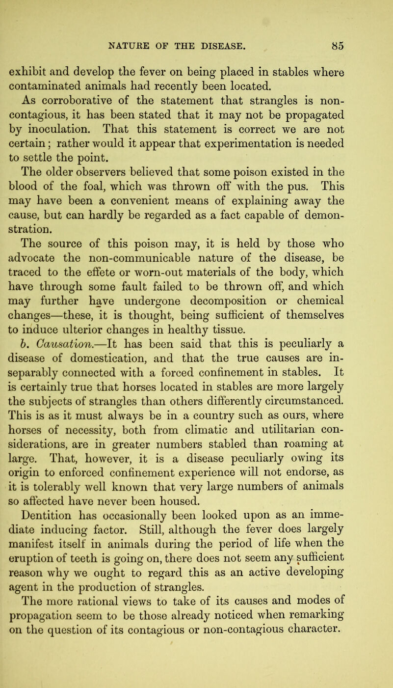 exhibit and develop the fever on being placed in stables where contaminated animals bad recently been located. As corroborative of the statement that strangles is non- contagious, it has been stated that it may not be propagated by inoculation. That this statement is correct we are not certain; rather would it appear that experimentation is needed to settle the point. The older observers believed that some poison existed in the blood of the foal, which was thrown off with the pus. This may have been a convenient means of explaining away the cause, but can hardly be regarded as a fact capable of demon- stration. The source of this poison may, it is held by those who advocate the non-communicable nature of the disease, be traced to the effete or worn-out materials of the body, which have through some fault failed to be thrown off, and which may further have undergone decomposition or chemical changes—these, it is thought, being sufficient of themselves to induce ulterior changes in healthy tissue. b. Causation.—It has been said that this is peculiarly a disease of domestication, and that the true causes are in- separably connected with a forced confinement in stables. It is certainly true that horses located in stables are more largely the subjects of strangles than others differently circumstanced. This is as it must always be in a country such as ours, where horses of necessity, both from climatic and utilitarian con- siderations, are in greater numbers stabled than roaming at large. That, however, it is a disease peculiarly owing its origin to enforced confinement experience will not endorse, as it is tolerably well known that very large numbers of animals so affected have never been housed. Dentition has occasionally been looked upon as an imme- diate inducing factor. Still, although the fever does largely manifest itself in animals during the period of life when the eruption of teeth is going on, there does not seem any sufficient reason why we ought to regard this as an active developing agent in the production of strangles. The more rational views to take of its causes and modes of propagation seem to be those already noticed when remarking on the question of its contagious or non-contagious character.