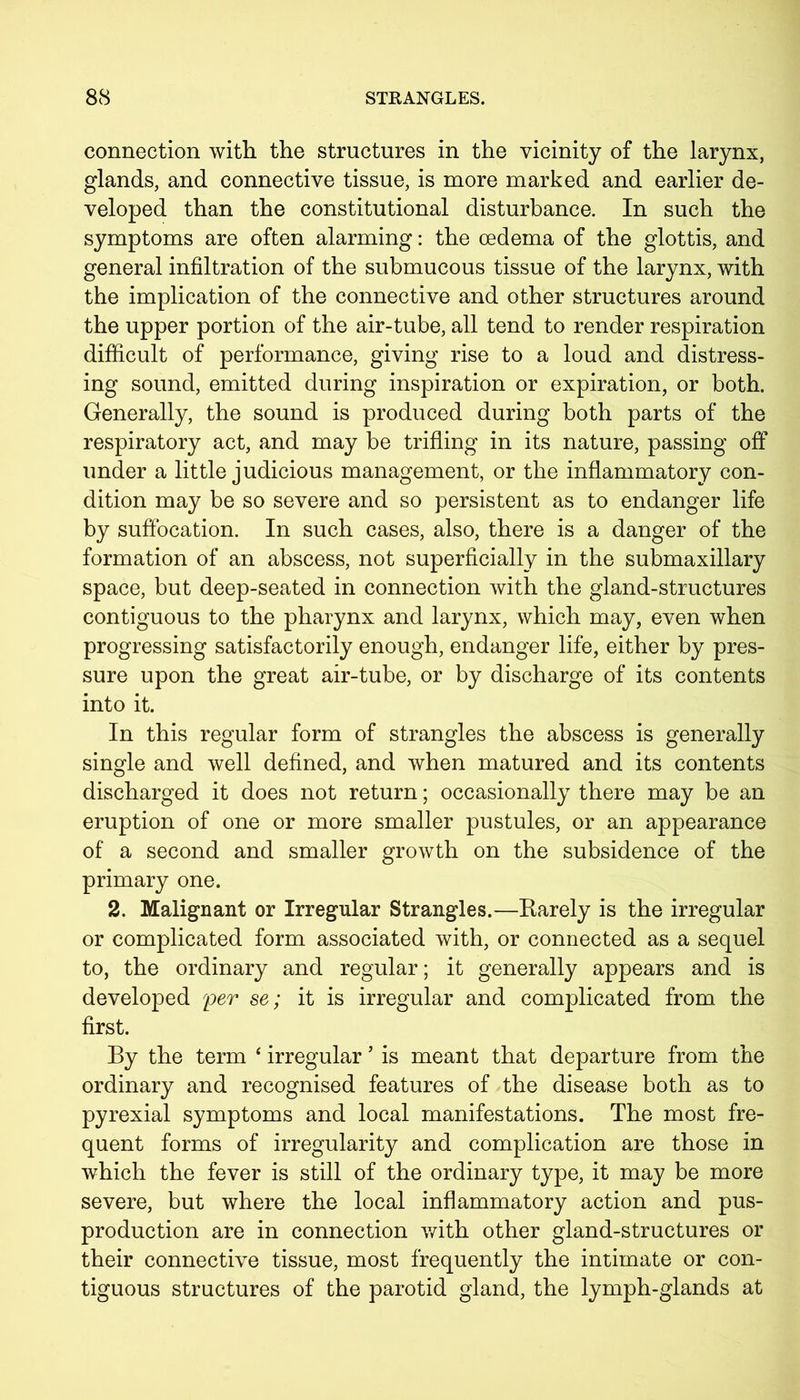 connection with the structures in the vicinity of the larynx, glands, and connective tissue, is more marked and earlier de- veloped than the constitutional disturbance. In such the symptoms are often alarming: the oedema of the glottis, and general infiltration of the submucous tissue of the larynx, with the implication of the connective and other structures around the upper portion of the air-tube, all tend to render respiration difficult of performance, giving rise to a loud and distress- ing sound, emitted during inspiration or expiration, or both. Generally, the sound is produced during both parts of the respiratory act, and may be trifling in its nature, passing off under a little judicious management, or the inflammatory con- dition may be so severe and so persistent as to endanger life by suffocation. In such cases, also, there is a danger of the formation of an abscess, not superficially in the submaxillary space, but deep-seated in connection with the gland-structures contiguous to the pharynx and larynx, which may, even when progressing satisfactorily enough, endanger life, either by pres- sure upon the great air-tube, or by discharge of its contents into it. In this regular form of strangles the abscess is generally single and well defined, and when matured and its contents discharged it does not return; occasionally there may be an eruption of one or more smaller pustules, or an appearance of a second and smaller growth on the subsidence of the primary one. 2. Malignant or Irregular Strangles.—Rarely is the irregular or complicated form associated with, or connected as a sequel to, the ordinary and regular; it generally appears and is developed per se; it is irregular and complicated from the first. By the term ‘ irregular ’ is meant that departure from the ordinary and recognised features of the disease both as to pyrexial symptoms and local manifestations. The most fre- quent forms of irregularity and complication are those in which the fever is still of the ordinary type, it may be more severe, but where the local inflammatory action and pus- production are in connection with other gland-structures or their connective tissue, most frequently the intimate or con- tiguous structures of the parotid gland, the lymph-glands at