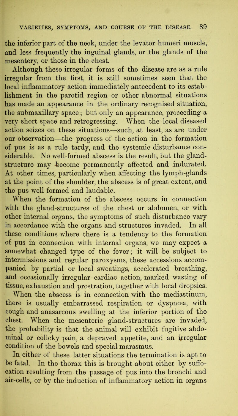 the inferior part of the neck, under the levator humeri muscle, and less frequently the inguinal glands, or the glands of the mesentery, or those in the chest. Although these irregular forms of the disease are as a rule irregular from the first, it is still sometimes seen that the local inflammatory action immediately antecedent to its estab- lishment in the parotid region or other abnormal situations has made an appearance in the ordinary recognised situation, the submaxillary space; but only an appearance, proceeding a very short space and retrogressing. When the local diseased action seizes on these situations—such, at least, as are under our observation—the progress of the action in the formation of pus is as a rule tardy, and the systemic disturbance con- siderable. No well-formed abscess is the result, but the gland- structure may -become permanently affected and indurated. At other times, particularly when affecting the lymph-glands at the point of the shoulder, the abscess is of great extent, and the pus well formed and laudable. When the formation of the abscess occurs in connection with the gland-structures of the chest or abdomen, or with other internal organs, the symptoms of such disturbance vary in accordance with the organs and structures invaded. In all these conditions where there is a tendency to the formation of pus in connection with internal organs, we may expect a somewhat changed type of the fever; it will be subject to intermissions and regular paroxysms, these accessions accom- panied by partial or local sweatings, accelerated breathing, and occasionally irregular cardiac action, marked wasting of tissue, exhaustion and prostration, together with local dropsies. When the abscess is in connection with the mediastinum, there is usually embarrassed respiration or dyspnoea, with cough and anasarcous swelling at the inferior portion of the chest. When the mesenteric gland-structures are invaded, the probability is that the animal will exhibit fugitive abdo- minal or colicky pain, a depraved appetite, and an irregular condition of the bowels and special marasmus. In either of these latter situations the termination is apt to be fatal. In the thorax this is brought about either by suffo- cation resulting from the passage of pus into the bronchi and air-cells, or by the induction of inflammatory action in organs
