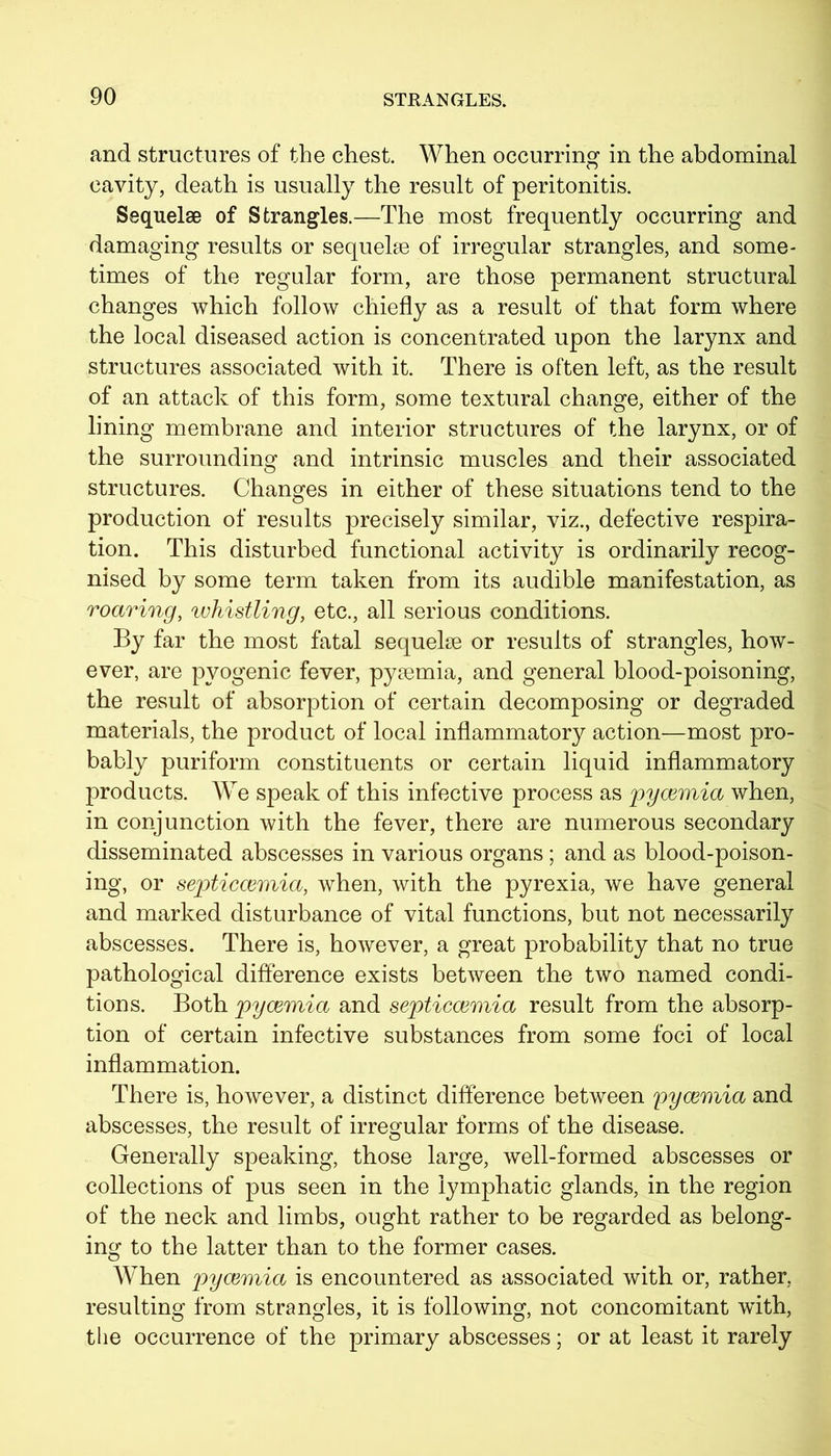 and structures of the chest. When occurring in the abdominal cavity, death is usually the result of peritonitis. Sequelae of Strangles.—The most frequently occurring and damaging results or sequelae of irregular strangles, and some- times of the regular form, are those permanent structural changes which follow chiefly as a result of that form where the local diseased action is concentrated upon the larynx and structures associated with it. There is often left, as the result of an attack of this form, some textural change, either of the lining membrane and interior structures of the larynx, or of the surrounding and intrinsic muscles and their associated structures. Changes in either of these situations tend to the production of results precisely similar, viz., defective respira- tion. This disturbed functional activity is ordinarily recog- nised by some term taken from its audible manifestation, as roaring, whistling, etc., all serious conditions. By far the most fatal sequelae or results of strangles, how- ever, are pyogenic fever, pyaemia, and general blood-poisoning, the result of absorption of certain decomposing or degraded materials, the product of local inflammatory action—most pro- bably puriform constituents or certain liquid inflammatory products. We speak of this infective process as pyoemia when, in conjunction with the fever, there are numerous secondary disseminated abscesses in various organs; and as blood-poison- ing, or septiccemia, when, with the pyrexia, we have general and marked disturbance of vital functions, but not necessarily abscesses. There is, however, a great probability that no true pathological difference exists between the two named condi- tions. Both pyoemia and septiccemia result from the absorp- tion of certain infective substances from some foci of local inflammation. There is, however, a distinct difference between pyoemia and abscesses, the result of irregular forms of the disease. Generally speaking, those large, well-formed abscesses or collections of pus seen in the lymphatic glands, in the region of the neck and limbs, ought rather to be regarded as belong- ing to the latter than to the former cases. When pyoemia is encountered as associated with or, rather, resulting from strangles, it is following, not concomitant with, the occurrence of the primary abscesses; or at least it rarely