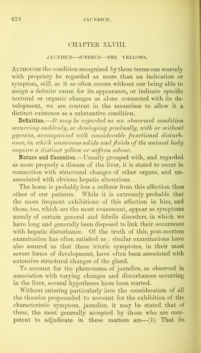 CHAPTER XLVIII. JAUNDICE—ICTERUS—THE YELLOWS. Although the condition recognised by these terms can scarcely with propriety be regarded as more than an indication or symptom, still, as it so often occurs without our being able to assign a definite cause for its appearance, or indicate specific textural or organic changes as alone connected with its de- velopment, we are content in the meantime to allow it a distinct existence as a substantive condition. Definition.—It may be regarded as an abnormal condition occurring suddenly, or developing gradually, with or without pyrexia, accompanied with considerable functional disturb- ance, in which numerous solids and fluids of the animal body acquire a distinct yellow or saffron colour. Nature and Causation.—Usually grouped with, and regarded as more properly a disease of the liver, it is stated to occur in connection with structural changes of other organs, and un- associated with obvious hepatic alterations. The horse is probably less a sufferer from this affection than other of our patients. While it is extremely probable that the more frequent exhibitions of this affection in him, and those, too, which are the most evanescent, appear as symptoms merely of certain general and febrile disorders, in which we have long and generally been disposed to link their occurrence with hepatic disturbance. Of the truth of this, post-mortem examination has often satisfied us ; similar examinations have also assured us that these icteric symptoms, in their most severe forms of development, have often been associated with extensive structural changes of the gland. To account for the phenomena of jaundice, as observed in association with varying changes and disturbances occurring in the liver, several hypotheses have been started. Without entering particularly into the consideration of all the theories propounded to account for the exhibition of the characteristic symptom, jaundice, it may be stated that of these, the most generally accepted by those who are com- petent to adjudicate in these matters are—(1) That its