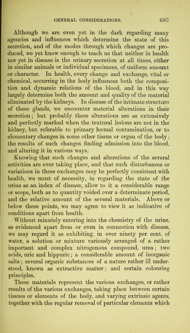 Although we are even yet in the dark regarding many agencies and influences which determine the state of this secretion, and of the modes through which changes are pro- duced, we yet know enough to teach us that neither in health nor yet in disease is the urinary secretion at all times, either in similar animals or individual specimens, of uniform amount or character. In health, every change and exchange, vital or chemical, occurring in the body influences both the composi- tion and dynamic relations of the blood, and in this way largely determine both the amount and quality of the material eliminated by the kidneys. In disease of the intimate structure of these glands, we encounter material alterations in their secretion; but probably these alterations are as extensively and perfectly marked when the textural lesions are not in the kidney, but referable to primary hsemal contamination, or to elementary changes in some other tissue or organ of the body; the results of such changes finding admission into the blood, and altering it in various ways. Knowing that such changes and alterations of the several activities are ever taking place, and that such disturbances or variations in these exchanges may be perfectly consistent with health, we must of necessity, in regarding the state of the urine as an index of disease, allow to it a considerable range or scope, both as to quantity voided over a determinate period, and the relative amount of the several materials. Above or below these points, we may agree to view it as indicative of conditions apart from health. Without minutely entering into the chemistry of the urine, as evidenced apart from or even in connection with disease, we may regard it as exhibiting, in over ninety per cent, of water, a solution or mixture variously arranged of a rather important and complex nitrogenous compound, urea; two acids, uric and hippuric; a considerable amount of inorganic salts ; several organic substances of a nature rather ill under- stood, known as extractive matter; and certain colouring principles. These materials represent the various exchanges, or rather results of the various exchanges, taking place between certain tissues or elements of the body, and varying extrinsic agents, together with the regular removal of particular elements which