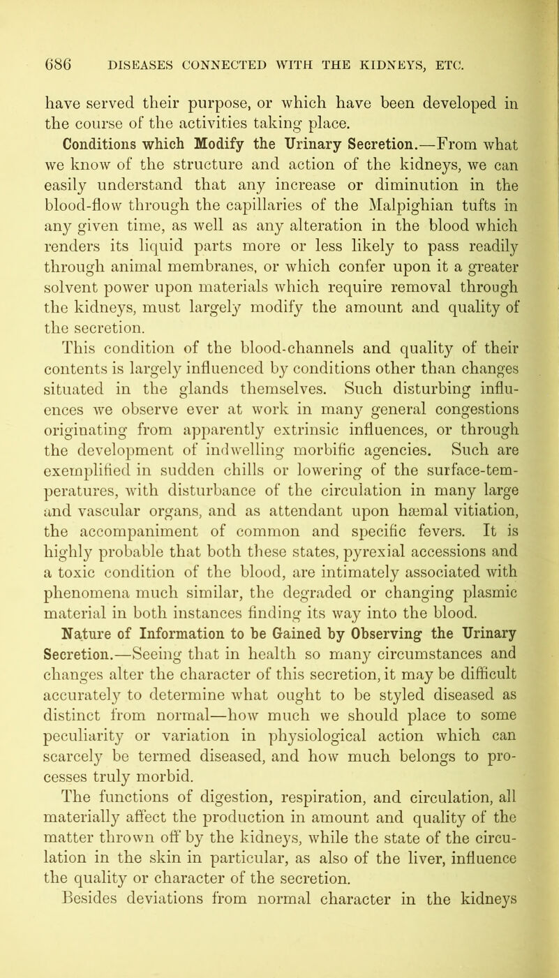 have served their purpose, or which have been developed in the course of the activities taking place. Conditions which Modify the Urinary Secretion.—From what we know of the structure and action of the kidneys, we can easily understand that any increase or diminution in the blood-flow through the capillaries of the Malpighian tufts in any given time, as well as any alteration in the blood which renders its liquid parts more or less likely to pass readily through animal membranes, or which confer upon it a greater solvent power upon materials which require removal through the kidneys, must largely modify the amount and quality of the secretion. This condition of the blood-channels and quality of their contents is largely influenced by conditions other than changes situated in the glands themselves. Such disturbing influ- ences we observe ever at work in many general congestions originating from apparently extrinsic influences, or through the development of indwelling morbific agencies. Such are exemplified in sudden chills or lowering of the surface-tem- peratures, with disturbance of the circulation in many large and vascular organs, and as attendant upon ha3mal vitiation, the accompaniment of common and specific fevers. It is highly probable that both these states, pyrexial accessions and a toxic condition of the blood, are intimately associated with phenomena much similar, the degraded or changing plasmic material in both instances finding its way into the blood. Nature of Information to be Gained by Observing the Urinary Secretion.—Seeing that in health so many circumstances and changes alter the character of this secretion, it may be difficult accurately to determine what ought to be styled diseased as distinct from normal—how much we should place to some peculiarity or variation in physiological action which can scarcely be termed diseased, and how much belongs to pro- cesses truly morbid. The functions of digestion, respiration, and circulation, all materially affect the production in amount and quality of the matter thrown off by the kidneys, while the state of the circu- lation in the skin in particular, as also of the liver, influence the quality or character of the secretion. Besides deviations from normal character in the kidneys