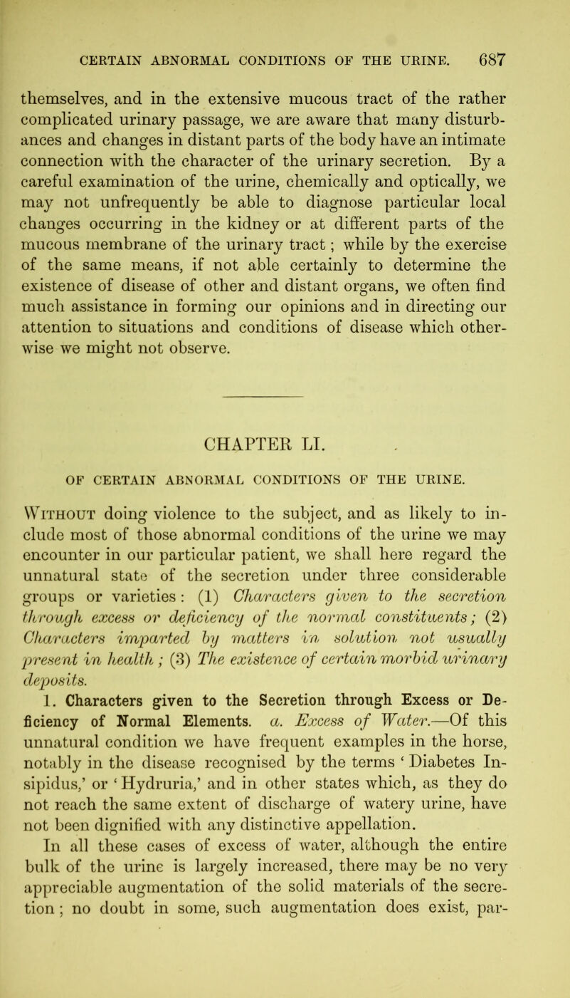 themselves, and in the extensive mucous tract of the rather complicated urinary passage, we are aware that many disturb- ances and changes in distant parts of the body have an intimate connection with the character of the urinary secretion. By a careful examination of the urine, chemically and optically, we may not unfrequently be able to diagnose particular local changes occurring in the kidney or at different parts of the mucous membrane of the urinary tract; while by the exercise of the same means, if not able certainly to determine the existence of disease of other and distant organs, we often find much assistance in forming our opinions and in directing our attention to situations and conditions of disease which other- wise we might not observe. CHAPTER LI. OF CERTAIN ABNORMAL CONDITIONS OF THE URINE. Without doing violence to the subject, and as likely to in- clude most of those abnormal conditions of the urine we may encounter in our particular patient, we shall here regard the unnatural state of the secretion under three considerable groups or varieties: (1) Characters given to the secretion through excess or deficiency of the normal constituents; (2) Characters imparted by matters in solution not usually present in health ; (3) The existence of certain morbid urinary deposits. 1. Characters given to the Secretion through Excess or De- ficiency of Normal Elements, a. Excess of Water.—Of this unnatural condition we have frequent examples in the horse, notably in the disease recognised by the terms ‘ Diabetes In- sipidus,’ or ‘ Hydruria,’ and in other states which, as they do not reach the same extent of discharge of watery urine, have not been dignified with any distinctive appellation. In all these cases of excess of water, although the entire bulk of the urine is largely increased, there may be no very appreciable augmentation of the solid materials of the secre- tion ; no doubt in some, such augmentation does exist, par-