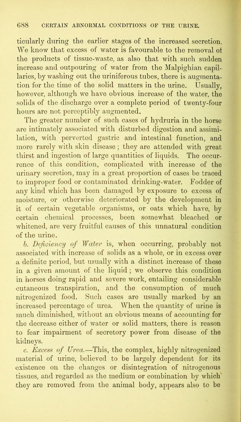ticularly during the earlier stages of the increased secretion. We know that excess of water is favourable to the removal of the products of tissue-waste, as also that with such sudden increase and outpouring of water from the Malpighian capil- laries, by washing out the uriniferous tubes, there is augmenta- tion for the time of the solid matters in the urine. Usually, however, although we have obvious increase of the water, the solids of the discharge over a complete period of twenty-four hours are not perceptibly augmented. The greater number of such cases of hydruria in the horse are intimately associated with disturbed digestion and assimi- lation, with perverted gastric and intestinal function, and more rarely with skin disease ; they are attended with great thirst and ingestion of large quantities of liquids. The occur- rence of this condition, complicated with increase of the urinary secretion, may in a great proportion of cases be traced to improper food or contaminated drinking-water. Fodder of any kind which has been damaged by exposure to excess of moisture, or otherwise deteriorated by the development in it of certain vegetable organisms, or oats which have, by certain chemical processes, been somewhat bleached or whitened, are very fruitful causes of this unnatural condition of the urine. b. Deficiency of Water is, when occurring, probably not associated with increase of solids as a whole, or in excess over a definite period, but usually with a distinct increase of these in a given amount of the liquid ; we observe this condition in horses doing rapid and severe work, entailing considerable cutaneous transpiration, and the consumption of much nitrogenized food. Such cases are usually marked by an increased percentage of urea. When the quantity of urine is much diminished, without an obvious means of accounting for the decrease either of water or solid matters, there is reason to fear impairment of secretory power from disease of the kidneys. c. Excess of Urea.—This, the complex, highly nitrogenized material of urine, believed to be largely dependent for its existence on the changes or disintegration of nitrogenous tissues, and regarded as the medium or combination by which they are removed from the animal body, appears also to be