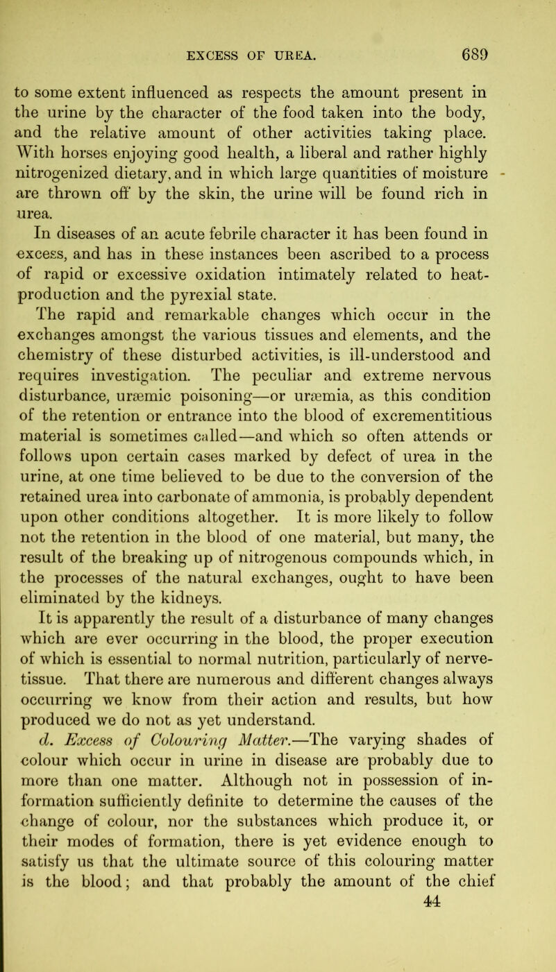 to some extent influenced as respects the amount present in the urine by the character of the food taken into the body, and the relative amount of other activities taking place. With horses enjoying good health, a liberal and rather highly nitrogenized dietary, and in which large quantities of moisture - are thrown off by the skin, the urine will be found rich in urea. In diseases of an acute febrile character it has been found in excess, and has in these instances been ascribed to a process of rapid or excessive oxidation intimately related to heat- production and the pyrexial state. The rapid and remarkable changes which occur in the exchanges amongst the various tissues and elements, and the chemistry of these disturbed activities, is ill-understood and requires investigation. The peculiar and extreme nervous disturbance, ur£emic poisoning—or uraemia, as this condition of the retention or entrance into the blood of excrementitious material is sometimes called—and which so often attends or follows upon certain cases marked by defect of urea in the urine, at one time believed to be due to the conversion of the retained urea into carbonate of ammonia, is probably dependent upon other conditions altogether. It is more likely to follow not the retention in the blood of one material, but many, the result of the breaking up of nitrogenous compounds which, in the processes of the natural exchanges, ought to have been eliminated by the kidneys. It is apparently the result of a disturbance of many changes which are ever occurring in the blood, the proper execution of which is essential to normal nutrition, particularly of nerve- tissue. That there are numerous and different changes always occurring we know from their action and results, but how produced we do not as yet understand. d. Excess of Colouring Matter.—The varying shades of colour which occur in urine in disease are probably due to more than one matter. Although not in possession of in- formation sufficiently definite to determine the causes of the change of colour, nor the substances which produce it, or their modes of formation, there is yet evidence enough to satisfy us that the ultimate source of this colouring matter is the blood; and that probably the amount of the chief 44