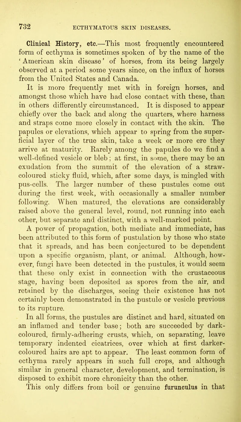 Clinical History, etc.—This most frequently encountered form of ecthyma is sometimes spoken of by the name of the ‘ American skin disease * of horses, from its being largely observed at a period some years since, on the influx of horses from the United States and Canada. It is more frequently met with in foreign horses, and amongst those which have had close contact with these, than in others differently circumstanced. It is disposed to appear chiefly over the back and along the quarters, where harness and straps come more closely in contact with the skin. The papules or elevations, which appear to spring from the super- ficial layer of the true skin, take a week or more ere they arrive at maturity. Rarely among the papules do we find a well-defined vesicle or bleb; at first, in some, there may be an exudation from the summit of the elevation of a straw- coloured sticky fluid, which, after some days, is mingled with pus-cells. The larger number of these pustules come out during the first week, with occasionally a smaller number following. When matured, the elevations are considerably raised above the general level, round, not running into each other, but separate and distinct, with a well-marked point. A power of propagation, both mediate and immediate, has been attributed to this form of pustulation by those who state that it spreads, and has been conjectured to be dependent upon a specific organism, plant, or animal. Although, how- ever, fungi have been detected in the pustules, it would seem that these only exist in connection with the crustaceous stage, having been deposited as spores from the air, and retained by the discharges, seeing their existence has not certainly been demonstrated in the pustule or vesicle previous to its rupture. In all forms, the pustules are distinct and hard, situated on an inflamed and tender base; both are succeeded by dark- coloured, firmly-adhering crusts, which, on separating, leave temporary indented cicatrices, over which at first darker- coloured hairs are apt to appear. The least common form of ecthyma rarely appears in such full crops, and although similar in general character, development, and termination, is disposed to exhibit more chronicity than the other. This only differs from boil or genuine furunculus in that