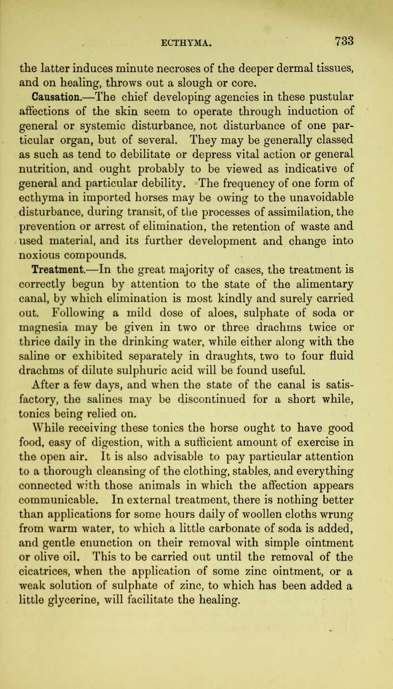 the latter induces minute necroses of the deeper dermal tissues, and on healing, throws out a slough or core. Causation.—The chief developing agencies in these pustular affections of the skin seem to operate through induction of general or systemic disturbance, not disturbance of one par- ticular organ, but of several. They may be generally classed as such as tend to debilitate or depress vital action or general nutrition, and ought probably to be viewed as indicative of general and particular debility. The frequency of one form of ecthyma in imported horses may be owing to the unavoidable disturbance, during transit, of the processes of assimilation, the prevention or arrest of elimination, the retention of waste and used material, and its further development and change into noxious compounds. Treatment.—In the great majority of cases, the treatment is correctly begun by attention to the state of the alimentary canal, by which elimination is most kindly and surely carried out. Following a mild dose of aloes, sulphate of soda or magnesia may be given in two or three drachms twice or thrice daily in the drinking water, while either along with the saline or exhibited separately in draughts, two to four fluid drachms of dilute sulphuric acid will be found useful. After a few days, and when the state of the canal is satis- factory, the salines may be discontinued for a short while, tonics being relied on. While receiving these tonics the horse ought to have good food, easy of digestion, with a sufficient amount of exercise in the open air. It is also advisable to pay particular attention to a thorough cleansing of the clothing, stables, and everything connected with those animals in which the affection appears communicable. In external treatment, there is nothing better than applications for some hours daily of woollen cloths wrung from warm water, to which a little carbonate of soda is added, and gentle enunction on their removal with simple ointment or olive oil. This to be carried out until the removal of the cicatrices, when the application of some zinc ointment, or a weak solution of sulphate of zinc, to which has been added a little glycerine, will facilitate the healing.