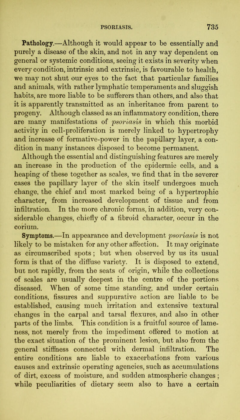 Pathology.—Although it would appear to be essentially and purely a disease of the skin, and not in any way dependent on general or systemic conditions, seeing it exists in severity when every condition, intrinsic and extrinsic, is favourable to health, we may not shut our eyes to the fact that particular families and animals, with rather lymphatic temperaments and sluggish habits, are more liable to be sufferers than others, and also that it is apparently transmitted as an inheritance from parent to progeny. Although classed as an inflammatory condition, there are many manifestations of psoriasis in which this morbid activity in cell-proliferation is merely linked to hypertrophy and increase of formative-power in the papillary layer, a con- dition in many instances disposed to become permanent. Although the essential and distinguishing features are merely an increase in the production of the epidermic cells, and a heaping of these together as scales, we find that in the severer cases the papillary layer of the skin itself undergoes much change, the chief and most marked being of a hypertrophic character, from increased development of tissue and from infiltration. In the more chronic forms, in addition, very con- siderable changes, chiefly of a fibroid character, occur in the corium. Symptoms.—In appearance and development psoriasis is not likely to be mistaken for any other affection. It may originate as circumscribed spots ; but when observed by us its usual form is that of the diffuse variety. It is disposed to extend, but not rapidly, from the seats of origin, while the collections of scales are usually deepest in the centre of the portions diseased. When of some time standing, and under certain conditions, fissures and suppurative action are liable to be established, causing much irritation and extensive textural changes in the carpal and tarsal flexures, and also in other parts of the limbs. This condition is a fruitful source of lame- ness, not merely from the impediment offered to motion at the exact situation of the prominent lesion, but also from the general stiffness connected with dermal infiltration. The entire conditions are liable to exacerbations from various causes and extrinsic operating agencies, such as accumulations of dirt, excess of moisture, and sudden atmospheric changes; while peculiarities of dietary seem also to have a certain