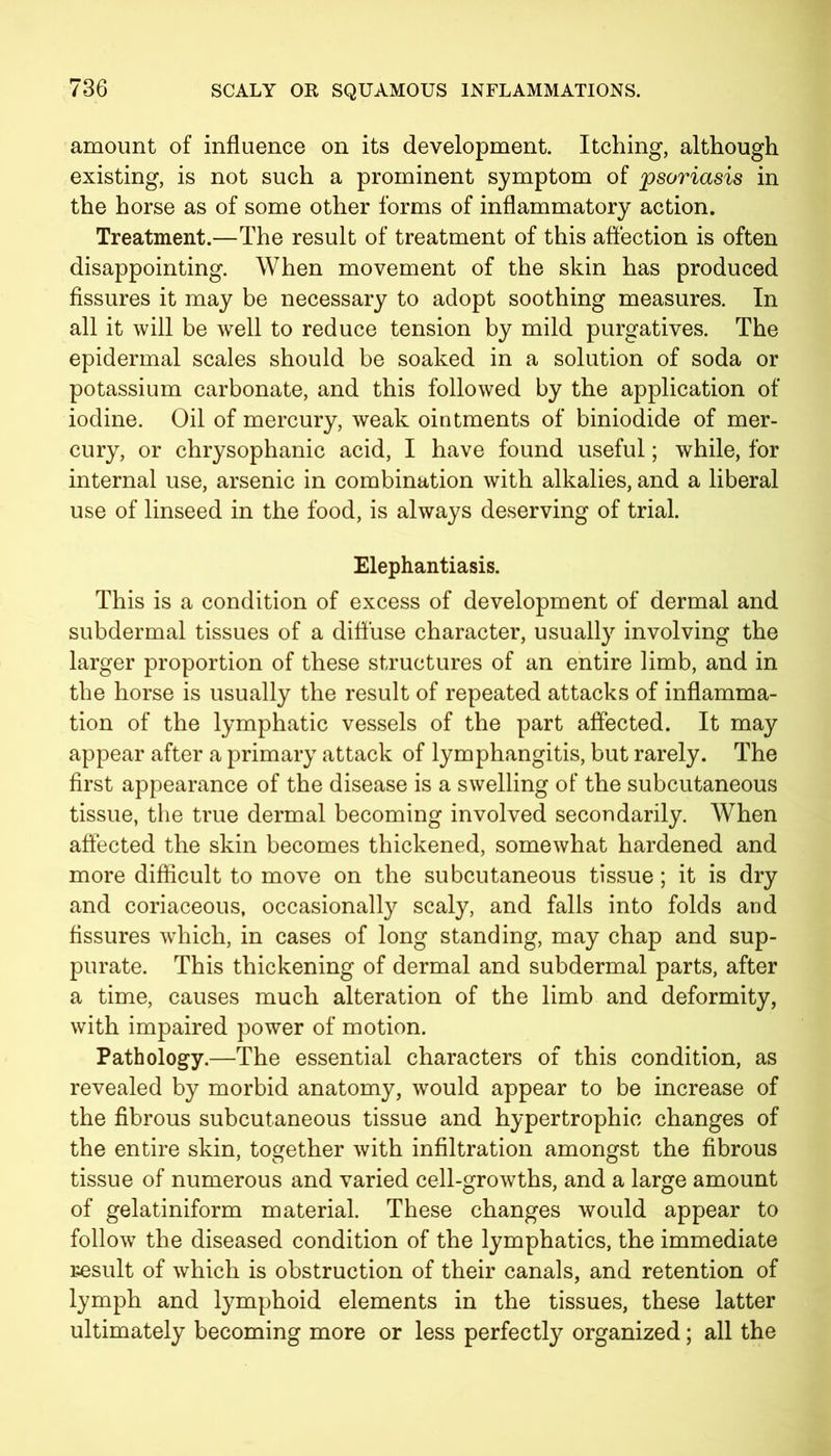 amount of influence on its development. Itching, although existing, is not such a prominent symptom of psoriasis in the horse as of some other forms of inflammatory action. Treatment.—The result of treatment of this affection is often disappointing. When movement of the skin has produced fissures it may be necessary to adopt soothing measures. In all it will be well to reduce tension by mild purgatives. The epidermal scales should be soaked in a solution of soda or potassium carbonate, and this followed by the application of iodine. Oil of mercury, weak ointments of biniodide of mer- cury, or chrysophanic acid, I have found useful; while, for internal use, arsenic in combination with alkalies, and a liberal use of linseed in the food, is always deserving of trial. Elephantiasis. This is a condition of excess of development of dermal and subdermal tissues of a diffuse character, usually involving the larger proportion of these structures of an entire limb, and in the horse is usually the result of repeated attacks of inflamma- tion of the lymphatic vessels of the part affected. It may appear after a primary attack of lymphangitis, but rarely. The first appearance of the disease is a swelling of the subcutaneous tissue, the true dermal becoming involved secondarily. When affected the skin becomes thickened, somewhat hardened and more difficult to move on the subcutaneous tissue; it is dry and coriaceous, occasionally scaly, and falls into folds and fissures which, in cases of long standing, may chap and sup- purate. This thickening of dermal and subdermal parts, after a time, causes much alteration of the limb and deformity, with impaired power of motion. Pathology.—The essential characters of this condition, as revealed by morbid anatomy, would appear to be increase of the fibrous subcutaneous tissue and hypertrophic changes of the entire skin, together with infiltration amongst the fibrous tissue of numerous and varied cell-growths, and a large amount of gelatiniform material. These changes would appear to follow the diseased condition of the lymphatics, the immediate result of which is obstruction of their canals, and retention of lymph and lymphoid elements in the tissues, these latter ultimately becoming more or less perfectly organized; all the