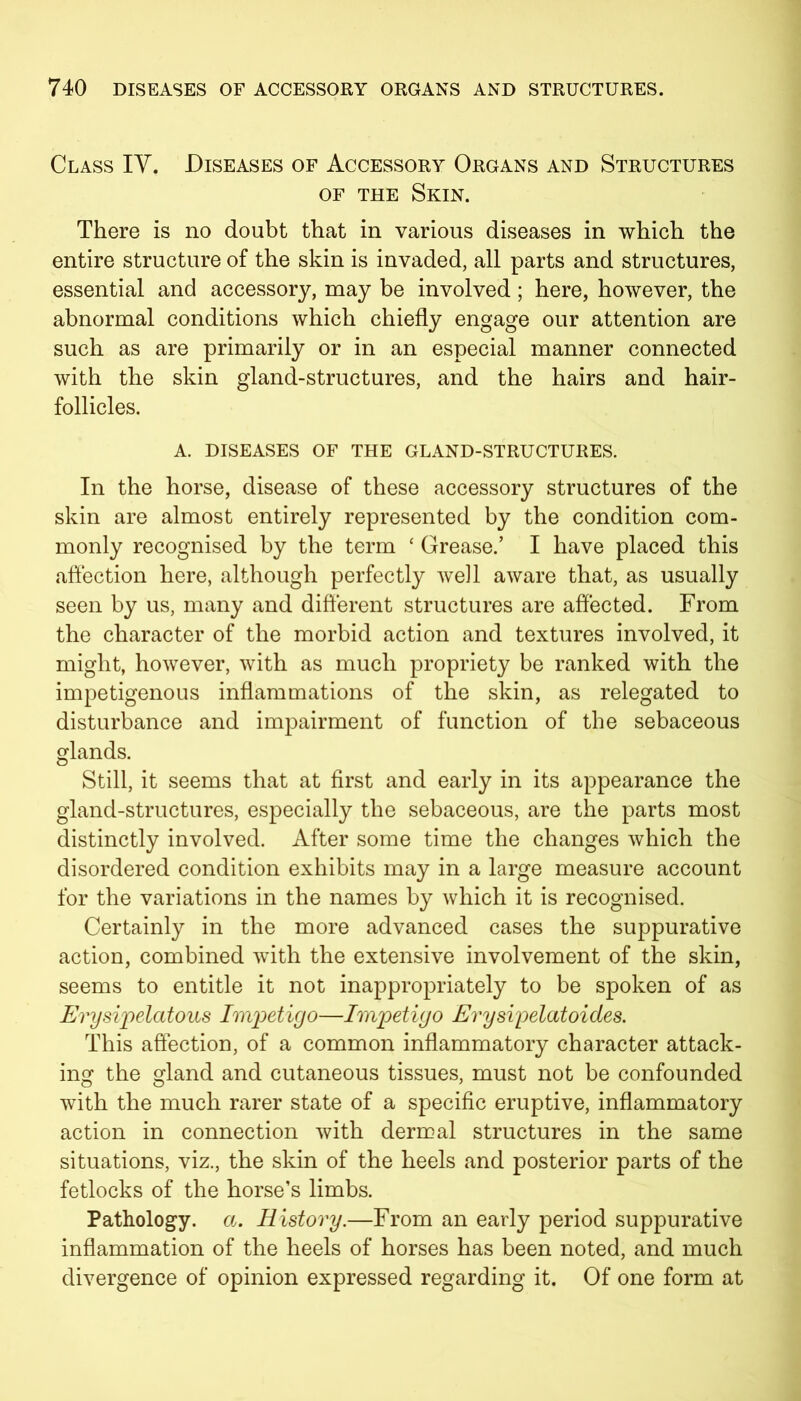 Class IV. Diseases of Accessory Organs and Structures of the Skin. There is no doubt that in various diseases in which the entire structure of the skin is invaded, all parts and structures, essential and accessory, may be involved; here, however, the abnormal conditions which chiefly engage our attention are such as are primarily or in an especial manner connected with the skin gland-structures, and the hairs and hair- follicles. A. DISEASES OF THE GLAND-STRUCTURES. In the horse, disease of these accessory structures of the skin are almost entirely represented by the condition com- monly recognised by the term * Grease.’ I have placed this affection here, although perfectly well aware that, as usually seen by us, many and different structures are affected. From the character of the morbid action and textures involved, it might, however, with as much propriety be ranked with the impetigenous inflammations of the skin, as relegated to disturbance and impairment of function of the sebaceous glands. Still, it seems that at first and early in its appearance the gland-structures, especially the sebaceous, are the parts most distinctly involved. After some time the changes which the disordered condition exhibits may in a large measure account for the variations in the names by which it is recognised. Certainly in the more advanced cases the suppurative action, combined with the extensive involvement of the skin, seems to entitle it not inappropriately to be spoken of as Erysipelatous Impetigo—Impetigo Erysipelatoides. This affection, of a common inflammatory character attack- ing the gland and cutaneous tissues, must not be confounded with the much rarer state of a specific eruptive, inflammatory action in connection with dermal structures in the same situations, viz., the skin of the heels and posterior parts of the fetlocks of the horse’s limbs. Pathology, a. History.—From an early period suppurative inflammation of the heels of horses has been noted, and much divergence of opinion expressed regarding it. Of one form at