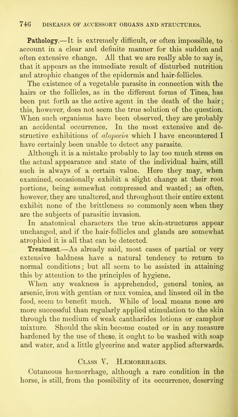 Pathology.—It is extremely difficult, or often impossible, to account in a clear and definite manner for this sudden and often extensive change. All that we are really able to say is, that it appears as the immediate result of disturbed nutrition and atrophic changes of the epidermis and hair-follicles. The existence of a vegetable parasite in connection with the hairs or the follicles, as in the different forms of Tinea, has been put forth as the active agent in the death of the hair; this, however, does not seem the true solution of the question. When such organisms have been observed, they are probably an accidental occurrence. In the most extensive and de- structive exhibitions of alopecia which I have encountered I have certainly been unable to detect any parasite. Although it is a mistake probably to lay too much stress on the actual appearance and state of the individual hairs, still such is always of a certain value. Here they may, when examined, occasionally exhibit a slight change at their root portions, being somewhat compressed and wasted; as often, however, they are unaltered, and throughout their entire extent exhibit none of the brittleness so commonly seen when they are the subjects of parasitic invasion. In anatomical characters the true skin-structures appear unchanged, and if the hair-follicles and glands are somewhat atrophied it is all that can be detected. Treatment.—As already said, most cases of partial or very extensive baldness have a natural tendency to return to normal conditions; but all seem to be assisted in attaining this by attention to the principles of hygiene. When any weakness is apprehended, general tonics, as arsenic, iron with gentian or nux vomica, and linseed oil in the food, seem to benefit much. While of local means none are more successful than regularly applied stimulation to the skin through the medium of weak cantharides lotions or camphor mixture. Should the skin become coated or in any measure hardened by the use of these, it ought to be washed with soap and water, and a little glycerine and water applied afterwards. Class Y. Haemorrhages. Cutaneous haemorrhage, although a rare condition in the horse, is still, from the possibility of its occurrence, deserving