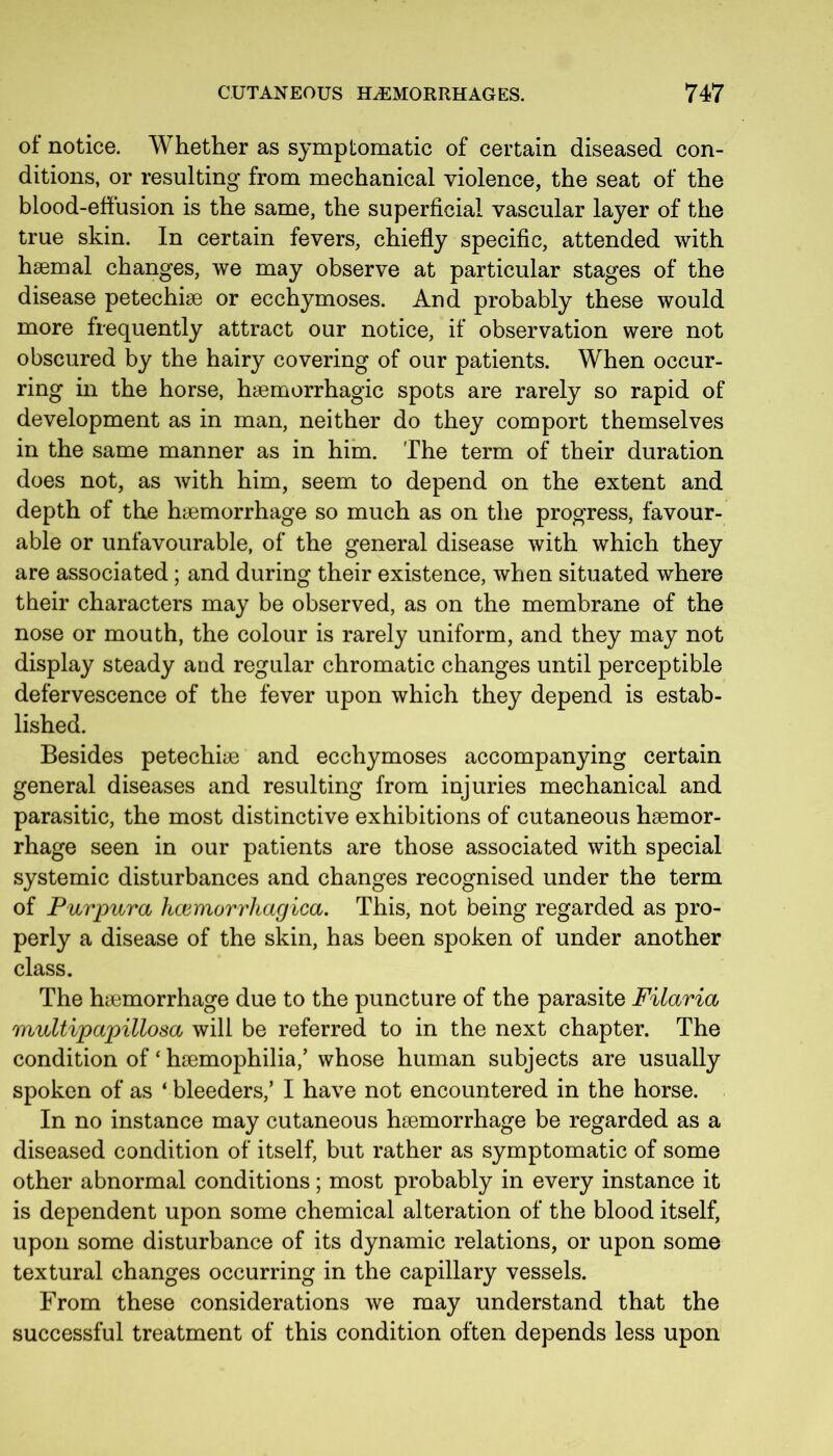 ol notice. Whether as symptomatic of certain diseased con- ditions, or resulting from mechanical violence, the seat of the blood-effusion is the same, the superficial vascular layer of the true skin. In certain fevers, chiefly specific, attended with haemal changes, we may observe at particular stages of the disease petechiae or ecchymoses. And probably these would more frequently attract our notice, if observation were not obscured by the hairy covering of our patients. When occur- ring in the horse, haemorrhagic spots are rarely so rapid of development as in man, neither do they comport themselves in the same manner as in him. The term of their duration does not, as with him, seem to depend on the extent and depth of the haemorrhage so much as on the progress, favour- able or unfavourable, of the general disease with which they are associated; and during their existence, when situated where their characters may be observed, as on the membrane of the nose or mouth, the colour is rarely uniform, and they may not display steady and regular chromatic changes until perceptible defervescence of the fever upon which they depend is estab- lished. Besides petechiie and ecchymoses accompanying certain general diseases and resulting from injuries mechanical and parasitic, the most distinctive exhibitions of cutaneous haemor- rhage seen in our patients are those associated with special systemic disturbances and changes recognised under the term of Purpura hcemorrhagica. This, not being regarded as pro- perly a disease of the skin, has been spoken of under another class. The haemorrhage due to the puncture of the parasite Filaria multipapillosa will be referred to in the next chapter. The condition of ‘ haemophilia,’ whose human subjects are usually spoken of as 4 bleeders,’ I have not encountered in the horse. In no instance may cutaneous haemorrhage be regarded as a diseased condition of itself, but rather as symptomatic of some other abnormal conditions; most probably in every instance it is dependent upon some chemical alteration of the blood itself, upon some disturbance of its dynamic relations, or upon some textural changes occurring in the capillary vessels. From these considerations we may understand that the successful treatment of this condition often depends less upon