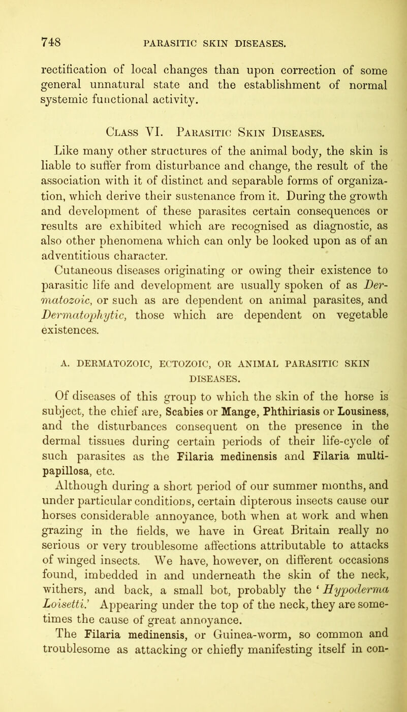 rectification of local changes than upon correction of some general unnatural state and the establishment of normal systemic functional activity. Class VI. Parasitic Skin Diseases. Like many other structures of the animal body, the skin is liable to suffer from disturbance and change, the result of the association with it of distinct and separable forms of organiza- tion, which derive their sustenance from it. During the growth and development of these parasites certain consequences or results are exhibited which are recognised as diagnostic, as also other phenomena which can only be looked upon as of an adventitious character. Cutaneous diseases originating or owing their existence to parasitic life and development are usually spoken of as Der- matozoic, or such as are dependent on animal parasites, and Dermatophytic, those which are dependent on vegetable existences. A. dermatozoic, ectozoic, or animal parasitic skin diseases. Of diseases of this group to which the skin of the horse is subject, the chief are, Scabies or Mange, Phthiriasis or Lousiness, and the disturbances consequent on the presence in the dermal tissues during certain periods of their life-cycle of such parasites as the Filaria medinensis and Filaria multi- papillosa, etc. Although during a short period of our summer months, and under particular conditions, certain dipterous insects cause our horses considerable annoyance, both when at work and when grazing in the fields, we have in Great Britain really no serious or very troublesome affections attributable to attacks of winged insects. We have, however, on different occasions found, imbedded in and underneath the skin of the neck, withers, and back, a small bot, probably the ‘ Hypoderma Loisetti’ Appearing under the top of the neck, they are some- times the cause of great annoyance. The Filaria medinensis, or Guinea-worm, so common and troublesome as attacking or chiefly manifesting itself in con-