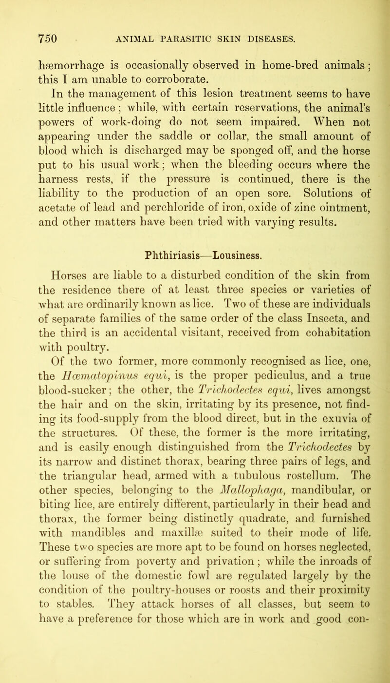 haemorrhage is occasionally observed in home-bred animals ; this I am unable to corroborate. In the management of this lesion treatment seems to have little influence; while, with certain reservations, the animal’s powers of work-doing do not seem impaired. When not appearing under the saddle or collar, the small amount of blood which is discharged may be sponged off, and the horse put to his usual work; when the bleeding occurs where the harness rests, if the pressure is continued, there is the liability to the production of an open sore. Solutions of acetate of lead and perchloride of iron, oxide of zinc ointment, and other matters have been tried with varying results. Phthiriasis—Lousiness. Horses are liable to a disturbed condition of the skin from the residence there of at least three species or varieties of what are ordinarily known as lice. Two of these are individuals of separate families of the same order of the class Insecta, and the third is an accidental visitant, received from cohabitation with poultry. Of the two former, more commonly recognised as lice, one, the Bcematopinus equi, is the proper pediculus, and a true blood-sucker; the other, the Trichodectes equi, lives amongst the hair and on the skin, irritating by its presence, not find- ing its food-supply from the blood direct, but in the exuvia of the structures. Of these, the former is the more irritating, and is easily enough distinguished from the Trichodectes by its narrow and distinct thorax, bearing three pairs of legs, and the triangular head, armed with a tubulous rostellum. The other species, belonging to the Mallophaga, mandibular, or biting lice, are entirely different, particular^ in their head and thorax, the former being distinctly quadrate, and furnished with mandibles and maxillae suited to their mode of life. These two species are more apt to be found on horses neglected, or suffering from poverty and privation; while the inroads of the louse of the domestic fowl are regulated largely by the condition of the poultry-houses or roosts and their proximity to stables. They attack horses of all classes, but seem to have a preference for those which are in work and good con-