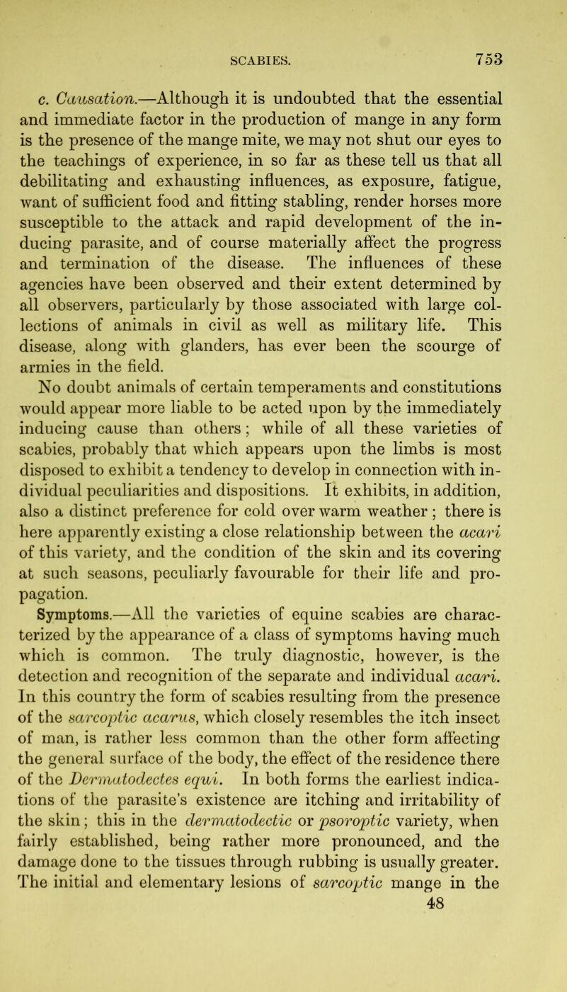 c. Causation.—Although it is undoubted that the essential and immediate factor in the production of mange in any form is the presence of the mange mite, we may not shut our eyes to the teachings of experience, in so far as these tell us that all debilitating and exhausting influences, as exposure, fatigue, want of sufficient food and fitting stabling, render horses more susceptible to the attack and rapid development of the in- ducing parasite, and of course materially affect the progress and termination of the disease. The influences of these agencies have been observed and their extent determined by all observers, particularly by those associated with large col- lections of animals in civil as well as military life. This disease, along with glanders, has ever been the scourge of armies in the field. No doubt animals of certain temperaments and constitutions would appear more liable to be acted upon by the immediately inducing cause than others; while of all these varieties of scabies, probably that which appears upon the limbs is most disposed to exhibit a tendency to develop in connection with in- dividual peculiarities and dispositions. It exhibits, in addition, also a distinct preference for cold over warm weather ; there is here apparently existing a close relationship between the acari of this variety, and the condition of the skin and its covering at such seasons, peculiarly favourable for their life and pro- pagation. Symptoms.—All the varieties of equine scabies are charac- terized by the appearance of a class of symptoms having much which is common. The truly diagnostic, however, is the detection and recognition of the separate and individual acari. In this country the form of scabies resulting from the presence of the sarcoptic acarus, which closely resembles the itch insect of man, is rather less common than the other form affecting the general surface of the body, the effect of the residence there of the Dermatodectes equi. In both forms the earliest indica- tions of the parasite’s existence are itching and irritability of the skin; this in the dermatodectic or psoroptic variety, when fairly established, being rather more pronounced, and the damage done to the tissues through rubbing is usually greater. The initial and elementary lesions of sarcoptic mange in the 48