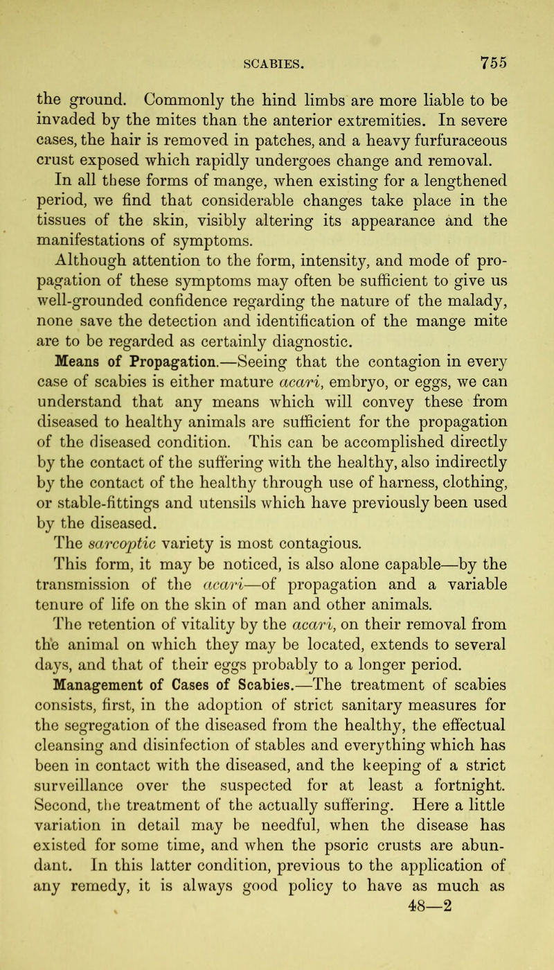 the ground. Commonly the hind limbs are more liable to be invaded by the mites than the anterior extremities. In severe cases, the hair is removed in patches, and a heavy furfuraceous crust exposed which rapidly undergoes change and removal. In all these forms of mange, when existing for a lengthened period, we find that considerable changes take place in the tissues of the skin, visibly altering its appearance and the manifestations of symptoms. Although attention to the form, intensity, and mode of pro- pagation of these symptoms may often be sufficient to give us well-grounded confidence regarding the nature of the malady, none save the detection and identification of the mange mite are to be regarded as certainly diagnostic. Means of Propagation.—Seeing that the contagion in every case of scabies is either mature acari, embryo, or eggs, we can understand that any means which will convey these from diseased to healthy animals are sufficient for the propagation of the diseased condition. This can be accomplished directly by the contact of the suffering with the healthy, also indirectly by the contact of the healthy through use of harness, clothing, or stable-fittings and utensils which have previously been used by the diseased. The sarcoptic variety is most contagious. This form, it may be noticed, is also alone capable—by the transmission of the acari—of propagation and a variable tenure of life on the skin of man and other animals. The intention of vitality by the acari, on their removal from the animal on which they may be located, extends to several days, and that of their eggs probably to a longer period. Management of Cases of Scabies.—The treatment of scabies consists, first, in the adoption of strict sanitary measures for the segregation of the diseased from the healthy, the effectual cleansing and disinfection of stables and everything which has been in contact with the diseased, and the keeping of a strict surveillance over the suspected for at least a fortnight. Second, the treatment of the actually suffering. Here a little variation in detail may be needful, when the disease has existed for some time, and when the psoric crusts are abun- dant. In this latter condition, previous to the application of any remedy, it is always good policy to have as much as 48—2
