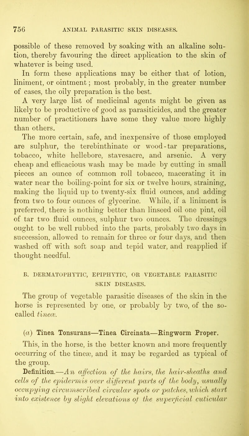 possible of these removed by soaking with an alkaline solu- tion, thereby favouring the direct application to the skin of whatever is being used. In form these applications may be either that of lotion, liniment, or ointment; most probably, in the greater number of cases, the oily preparation is the best. A very large list of medicinal agents might be given as likely to be productive of good as parasiticides, and the greater number of practitioners have some they value more highly than others. The more certain, safe, and inexpensive of those employed are sulphur, the terebinthinate or wood-tar preparations, tobacco, white hellebore, stavesacre, and arsenic. A very cheap and efficacious wash may be made by cutting in small pieces an ounce of common roll tobacco, macerating it in water near the boiling-point for six or twelve hours, straining, making the liquid up to twenty-six fluid ounces, and adding from two to four ounces of glycerine. While, if a liniment is preferred, there is nothing better than linseed oil one pint, oil of tar two fluid ounces, sulphur two ounces. The dressings ought to be well rubbed into the parts, probably two days in succession, allowed to remain for three or four days, and then washed off* with soft soap and tepid water, and reapplied if thought needful. B. DERMATOPHYTIC, EPIPHYTIC, OR VEGETABLE PARASITIC SKIN DISEASES. The group of vegetable parasitic diseases of the skin in the horse is represented by one, or probably by two, of the so- called tinece. (a) Tinea Tonsurans—Tinea Circinata—Ringworm Proper. This, in the horse, is the better known and more frequently occurring of the tinese, and it may be regarded as typical of the group. Definition.—An affection of the hairs, the hair-sheaths and cells of the epidermis over different parts of the body, usually occupying circumscribed circular spots or patches, which start into existence by slight elevations of the superficial cuticular