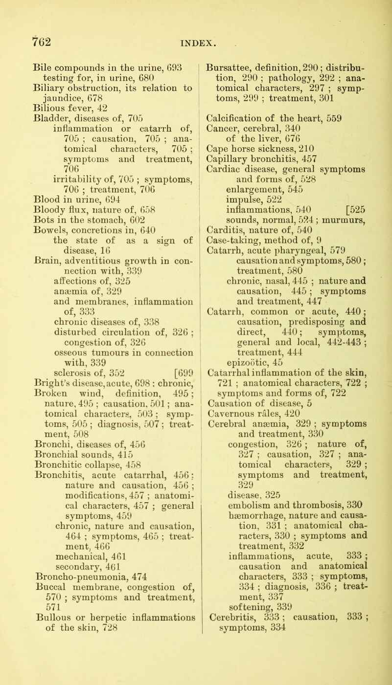 Bile compounds in the urine, 693 testing for, in urine, 680 Biliary obstruction, its relation to jaundice, 678 Bilious fever, 42 Bladder, diseases of, 705 inflammation or catarrh of, 705 ; causation, 705 ; ana- tomical characters, 705 ; symptoms and treatment, 706 irritability of, 705 ; symptoms, 706 ; treatment, 706 Blood in urine, 694 Bloody flux, nature of, 658 Bots in the stomach, 602 Bowels, concretions in, 640 the state of as a sign of disease, 16 Brain, adventitious growth in con- nection with, 339 affections of, 325 anaemia of, 329 and membranes, inflammation of, 333 chronic diseases of, 338 disturbed circulation of, 326 ; congestion of, 326 osseous tumours in connection with, 339 sclerosis of, 352 [699 Bright’s disease, acute, 698 ; chronic, Broken wind, definition, 495; nature, 495 ; causation, 501; ana- tomical characters, 503 ; symp- toms, 505 ; diagnosis, 507 ; treat- ment, 508 Bronchi, diseases of, 456 Bronchial sounds, 415 Bronchitic collapse, 458 Bronchitis, acute catarrhal, 456: nature and causation, 456 ; modifications, 457 ; anatomi- cal characters, 457 ; general symptoms, 459 chronic, nature and causation, 464 ; symptoms, 465 ; treat- ment, 466 mechanical, 461 secondary, 461 Broncho-pneumonia, 474 Buccal membrane, congestion of, 570 ; symptoms and treatment, 571 i Bullous or herpetic inflammations of the skin, 728 Bursattee, definition, 290 ; distribu- tion, 290 ; pathology, 292 ; ana- tomical characters, 297 ; symp- toms, 299 ; treatment, 301 Calcification of the heart, 559 Cancer, cerebral, 340 of the liver, 676 Cape horse sickness, 210 Capillary bronchitis, 457 Cardiac disease, general symptoms and forms of, 528 enlargement, 545 impulse, 522 inflammations, 540 [525 sounds, normal, 524 ; murmurs, Carditis, nature of, 540 Case-taking, method of, 9 Catarrh, acute pharyngeal, 579 causation and symptoms, 580 ; treatment, 580 chronic, nasal, 445 ; nature and causation, 445 ; symptoms and treatment, 447 Catarrh, common or acute, 440; causation, predisposing and direct, 440; symptoms, general and local, 442-443 ; treatment, 444 epizootic, 45 Catarrhal inflammation of the skin, 721 ; anatomical characters, 722 ; symptoms and forms of, 722 Causation of disease, 5 Cavernous rales, 420 Cerebral anaemia, 329 ; symptoms and treatment, 330 congestion, 326; nature of, 327 ; causation, 327 ; ana- tomical characters, 329; symptoms and treatment, 329 disease. 325 embolism and thrombosis, 330 haemorrhage, nature and causa- tion, 331 ; anatomical cha- racters, 330 ; symptoms and treatment, 332 inflammations, acute, 333 ; causation and anatomical characters, 333 ; symptoms, 334 ; diagnosis, 336 ; treat- ment, 337 softening, 339 Cerebritis, 333; causation, 333 ; symptoms, 334