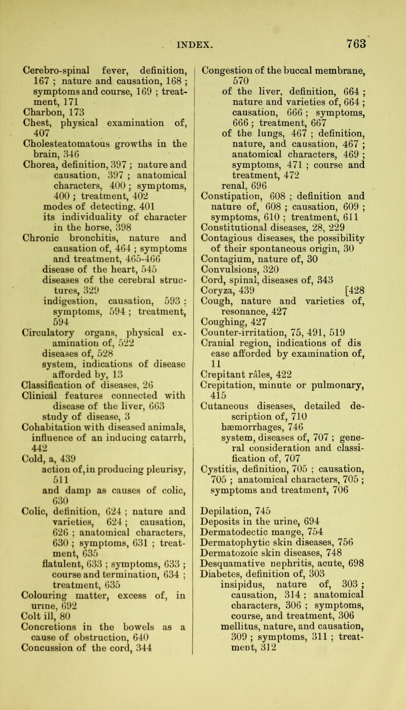 Cerebro-spinal fever, definition, 167 ; nature and causation, 168 ; symptoms and course, 169 ; treat- ment, 171 Charbon, 173 Chest, physical examination of, 407 Cholesteatomatous growths in the brain, 346 Chorea, definition, 397 ; nature and causation, 397 ; anatomical characters, 400; symptoms, 400 ; treatment, 402 modes of detecting, 401 its individuality of character in the horse, 398 Chronic bronchitis, nature and causation of, 464 ; symptoms and treatment, 465-466 disease of the heart, 545 diseases of the cerebral struc- tures, 329 indigestion, causation, 593 ; symptoms, 594; treatment, 594 Circulatory organs, physical ex- amination of, 522 diseases of, 528 system, indications of disease afforded by, 13 Classification of diseases, 26 Clinical features connected with disease of the liver, 663 study of disease, 3 Cohabitation with diseased animals, influence of an inducing catarrh, 442 Cold, a, 439 action of, in producing pleurisy, 511 and damp as causes of colic, 63° Colic, definition, 624 ; nature and varieties, 624; causation, 626 ; anatomical characters, 630 ; symptoms, 631 ; treat- ment, 635 flatulent, 633 ; symptoms, 633 ; course and termination, 634 ; treatment, 635 Colouring matter, excess of, in urine, 692 Colt ill, 80 Concretions in the bowels as a cause of obstruction, 640 Concussion of the cord, 344 Congestion of the buccal membrane, 570 of the liver, definition, 664 ; nature and varieties of, 664 ; causation, 666 ; symptoms, 666; treatment, 667 of the lungs, 467 ; definition, nature, and causation, 467 ; anatomical characters, 469 ; symptoms, 471 ; course and treatment, 472 renal, 696 Constipation, 608 ; definition and nature of, 608 ; causation, 609 ; symptoms, 610 ; treatment, 611 Constitutional diseases, 28, 229 Contagious diseases, the possibility of their spontaneous origin, 30 Contagium, nature of, 30 Convulsions, 320 Cord, spinal, diseases of, 343 Coryza, 439 [428 Cough, nature and varieties of, resonance, 427 Coughing, 427 Counter-irritation, 75, 491, 519 Cranial region, indications of dis ease afforded by examination of, 11 Crepitant rales, 422 Crepitation, minute or pulmonary, 415 Cutaneous diseases, detailed de- scription of, 710 haemorrhages, 746 system, diseases of, 707 ; gene- ral consideration and classi- fication of, 707 Cystitis, definition, 705 ; causation, 705 ; anatomical characters, 705 ; symptoms and treatment, 706 Depilation, 745 Deposits in the urine, 694 Dermatodectic mange, 754 Dermatophytic skin diseases, 756 Dermatozoic skin diseases, 748 Desquamative nephritis, acute, 698 Diabetes, definition of, 303 insipidus, nature of, 303 ; causation, 314; anatomical characters, 306 ; symptoms, course, and treatment, 306 mellitus, nature, and causation, 309 ; symptoms, 311 ; treat- ment, 312